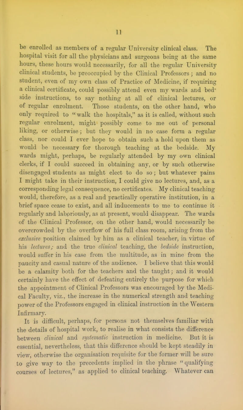 be enrolled as members of a regular University clinical class. The hospital visit for all the physicians and surgeons being at the same hours, these hours would necessarily, for all the regular University clinical students, be preoccupied by the Clinical Professors ; and no student, even of my own class of Practice of Medicine, if requiring a clinical certificate, could possibly attend even my wards and bed- side instructions, to say nothing at all of clinical lectures, or of regular enrolment. Those students, on the other hand, who only required to  walk the hospitals, as it is called, without such regular enrolment, might possibly come to me out of personal liking, or otherwise; but they would in no case form a regular class, nor could I ever hope to obtain such a hold upon them as would be necessary for thorough teaching at the bedside. My wards might, perhaps, be regularly attended by my own clinical clerks, if I could succeed in obtaining any, or by such otherwise disengaged students as might elect to do so; but whatever pains I might take in their instruction, I could give no lectures, and, as a corresponding legal consequence, no certificates. My clinical teaching would, therefore, as a real and practically operative institution, in a brief space cease to exist, and all inducements to me to continue it regularly and laboriously, as at present, would disappear. The wards of the Clinical Professor, on the other hand, would necessarily be overcrowded by the overflow of his full class room, arising from the exclusive position claimed by him as a clinical teacher, in virtue of his lectures; and the true clinical teaching, the bedside instruction, would suffer in his case from the multitude, as in mine from the paucity and casual nature of the audience. I believe that this would be a calamity both for the teachers and the taught; and it would certainly have the effect of defeating entirely the purpose for which the appointment of Clinical Professors was encouraged by the Medi- cal Faculty, viz., the increase in the numerical strength and teaching- power of the Professors engaged in clinical instruction in the Western Infirmary. It is difficult, perhaps, for persons not themselves familiar with the details of hospital work, to realise in what consists the difference between clinical and systematic instruction in medicine. But it is essential, nevertheless, that this difference should be kept steadily in view, otherwise the organisation requisite for the former will be sure to give way to the precedents implied in the phrase qualifying courses of lectures, as applied to clinical teaching. Whatever can