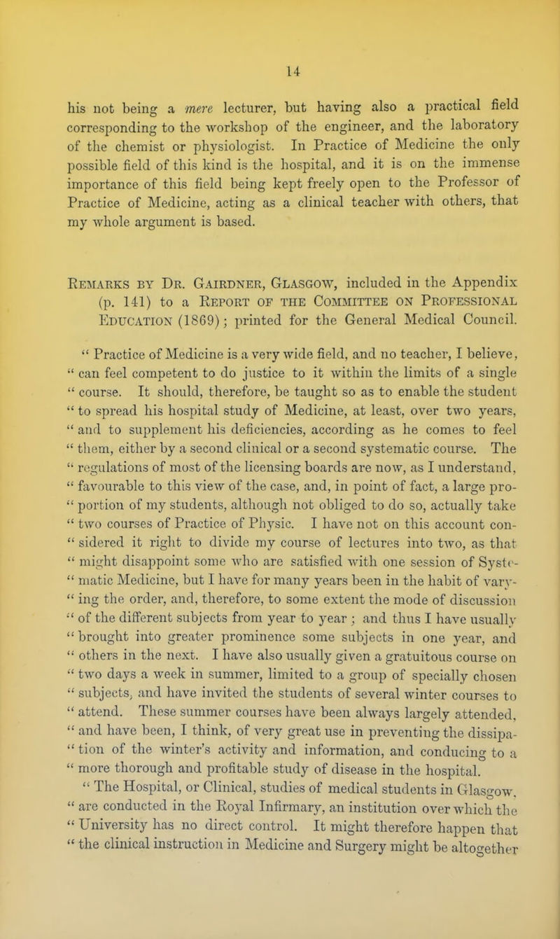 his not being a mere lecturer, but having also a practical field corresponding to the workshop of the engineer, and the laboratory of the chemist or physiologist. In Practice of Medicine the only possible field of this kind is the hospital, and it is on the immense importance of this field being kept freely open to the Professor of Practice of Medicine, acting as a clinical teacher with others, that my whole argument is based. Remarks by Dr. Gairdner, Glasgow, included in the Appendix (p. 141) to a Report of the Committee on Professional Education (1869); printed for the General Medical Council.  Practice of Medicine is a very wide field, and no teacher, I believe,  can feel competent to do justice to it within the limits of a single  course. It should, therefore, be taught so as to enable the student.  to spread his hospital study of Medicine, at least, over two years,  and to supplement his deficiencies, according as he comes to feel  them, either by a second clinical or a second systematic course. The  regulations of most of the licensing boards are now, as I understand.  favourable to this view of the case, and, in point of fact, a large pro-  portion of my students, although not obliged to do so, actually take  two courses of Practice of Physic. I have not on this account con-  sidered it right to divide my course of lectures into two, as that  might disappoint some who are satisfied with one session of Systc-  matic Medicine, but I have for many years been in the habit of van -  ing the order, and, therefore, to some extent the mode of discussion :' of the different subjects from year to year ; and thus I have usually  brought into greater prominence some subjects in one year, and  others in the next. I have also usually given a gratuitous course on  two days a week in summer, limited to a group of specially chosen  subjects, and have invited the students of several winter courses to  attend. These summer courses have been always largely attended,  and have been, I think, of very great use in preventing the dissipa-  tion of the winter's activity and information, and conducing to a  more thorough and profitable study of disease in the hospital.  The Hospital, or Clinical, studies of medical students in Glasgow.  are conducted in the Royal Infirmary, an institution over which the  University has no direct control. It might therefore happen that  the clinical instruction in Medicine and Surgery might be altogether