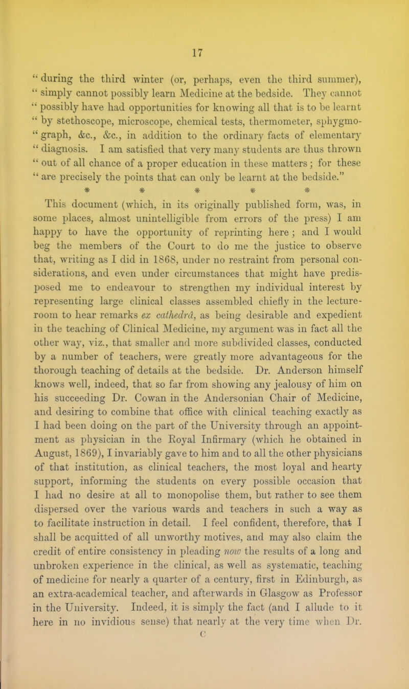  during the third winter (or, perhaps, even the third summer),  simply cannot possibly learn Medicine at the bedside. They cannot  possibly have had opportunities for knowing all that is to be learnt M by stethoscope, microscope, chemical tests, thermometer, sphygmo-  graph, &c, &c, in addition to the ordinary facts of elementary  diagnosis. I am satisfied that very many students are thus thrown  out of all chance of a proper education in these matters; for these  are precisely the points that can only be learnt at the bedside. ***** This document (which, in its originally published form, was, in some places, almost unintelligible from errors of the press) I am happy to have the opportunity of reprinting here ; and I would beg the members of the Court to do me the justice to observe that, writing as I did in 1868, under no restraint from personal con- siderations, and even under circumstances that might have predis- posed me to endeavour to strengthen my individual interest by representing large clinical classes assembled chiefly in the lecture- room to hear remarks ex cathedrd, as being desirable and expedient in the teaching of Clinical Medicine, my argument was in fact all the other way, viz., that smaller and more subdivided classes, conducted by a number of teachers, were greatly more advantageous for the thorough teaching of details at the bedside. Dr. Anderson himself knows well, indeed, that so far from showing any jealousy of him on his succeeding Dr. Cowan in the Andersonian Chair of Medicine, and desiring to combine that office with clinical teaching exactly as I had been doing on the part of the University through an appoint- ment as physician in the Royal Infirmary (which he obtained in August, 1869), I invariably gave to him and to all the other physicians of that institution, as clinical teachers, the most loyal and hearty support, informing the students on every possible occasion that I had no desire at all to monopolise them, but rather to see them dispersed over the various wards and teachers in such a way as to facilitate instruction in detail. I feel confident, therefore, that I shall be acquitted of all unworthy motives, and may also claim the credit of entire consistency in pleading now the results of a long and unbroken experience in the clinical, as well as systematic, teaching of medicine for nearly a quarter of a century, first in Edinburgh, as an extra-academical teacher, and afterwards in Glasgow as Professor in the University. Indeed, it is simply the fact (and I allude to it here in no invidious sense) that nearly at the very time when Dr. c
