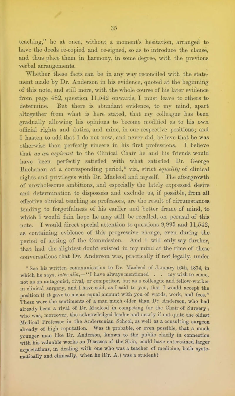 teaching, he at once, without a moment's hesitation, arranged to have the deeds re-copied and re-signed, so as to introduce the clause, and thus place them in harmony, in some degree, with the previous verbal arrangements. Whether these facts can be in any way reconciled with the state- ment made by Dr. Anderson in his evidence, quoted at the beginning of this note, and still moi'e, with the whole course of his later evidence from page 482, question 11,542 onwards, I must leave to others to determine. But there is abundant evidence, to my mind, apart altogether from what is lure stated, that my colleague has been gradually allowing his opinions to become modified as to his own official rights and duties, and mine, in our respective positions; and I hasten to add that I do not now, and never did, believe that he was otherwise than perfectly sincere in his first professions. I believe that as an aspirant to the Clinical Chair he and his friends would have been perfectly satisfied with what satisfied Dr. George Buchanan at a corresponding period,* viz., strict equality of clinical rights and privileges with Dr. Macleod and myself. The aftergrowth of unwholesome ambitions, and especially the lately expressed desire and determination to dispossess and exclude us, if possible, from all effective clinical teaching as professors, are the result of circumstances tending to forgetfulness of his earlier and better frame of mind, to which I would fain hope he may still be recalled, on perusal of this note. I would direct special attention to questions 9,995 and 11,542, as containing evidence of this progressive change, even during the period of sitting of the Commission. And I will only say further, that had the slightest doubt existed in my mind at the time of these conversations that Dr. Anderson was, practically if not legally, under * See his written communication to Dr. Macleod of January 16th, 1874, in which he says, inter alia,—I have always mentioned . . my wish to come, not as an antagonist, rival, or competitor, but as a colleague and fellow-worker in clinical surgery, and I have said, as I said to you, that I would accept the position if it gave to me an equal amount with you of wards, work, and fees. These were the sentiments of a man much older than Dr. Anderson, who had already been a rival of Dr. Macleod in competing for the Chair of Surgery ; who was, moreover, the acknowledged leader and nearly if not quite the oldest Medical Professor in the Andersonian School, as well as a consulting surgeon already of high reputation. Was it probable, or even possible, that a much younger man like Dr. Anderson, known to the public chiefly in connection with his valuable works on Diseases of the Skin, could have entertained larger expectations, in dealing with one who was a teacher of medicine, both syste- matically and clinically, when he (Dr. A.) was a student?