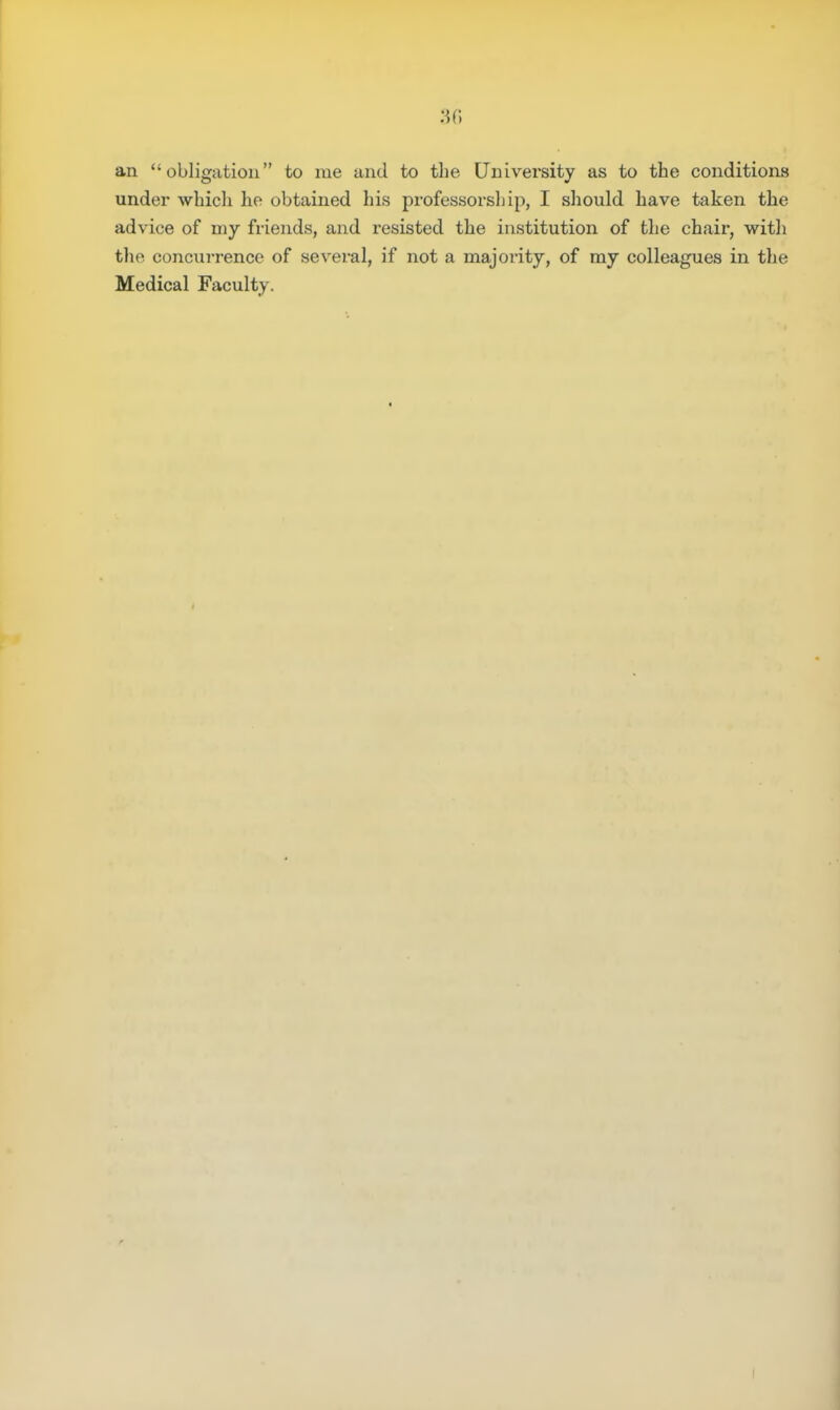 an obligation to rue and to the University as to the conditions under which he obtained his professorship, I should have taken the advice of my friends, and resisted the institution of the chair, with the concurrence of several, if not a majority, of my colleagues in the Medical Faculty.