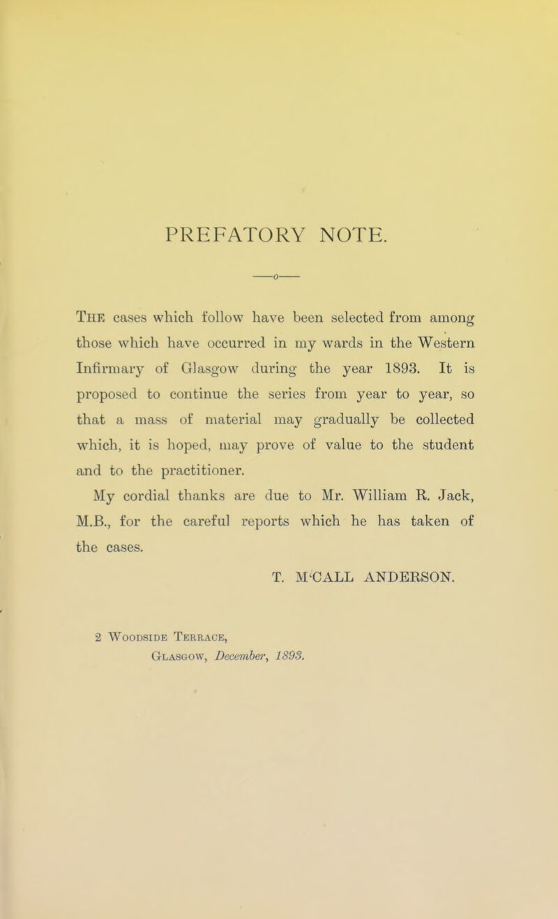 PREFATORY NOTE. 0 The cases which follow have been selected from among those which have occurred in my wards in the Western Infirmary of Glasgow during the year 1893. It is proposed to continue the series from year to year, so that a mass of material may gradually be collected which, it is hoped, may prove of value to the student and to the practitioner. My cordial thanks are due to Mr. William R. Jack, M.B,, for the careful reports which he has taken of the cases. T. M'CALL ANDERSON. 2 WooDSiDE Terrace, Glasgow, December, 1893.
