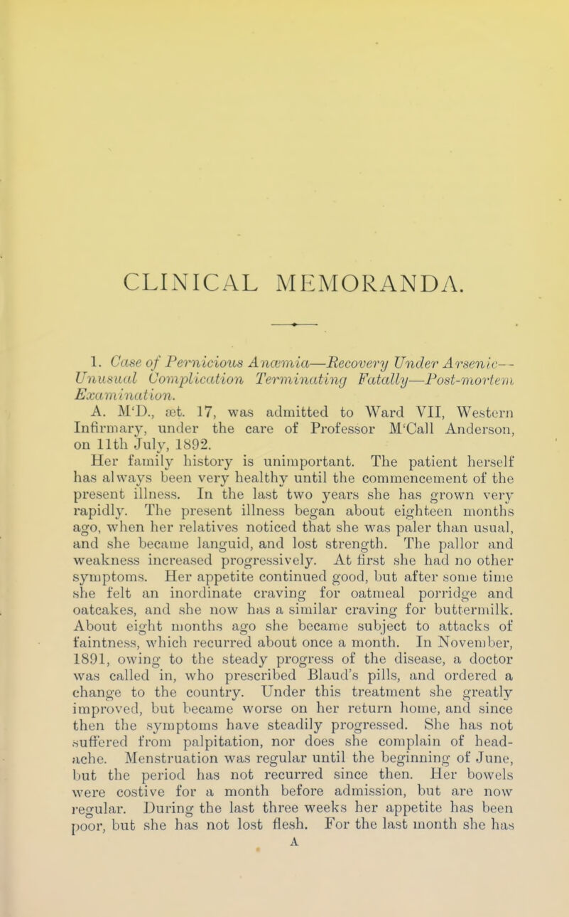 CLINICAL MEMORANDA. 1. Case of Pernicious Ancemia—Recovery Under Arsenic-- Unusual Complication Terminating Fatally—Post-mortem Examination. A. M'D., (Gt 17, was admitted to Ward VII, Western Infirmary, under the care of Professor M'Call Anderson, on nth July, 1892. Her family history is unimportant. The patient herself has always been very healthy until the commencement of the present illness. In the last two years she has grown verj- rapidly. The present illness began about eighteen months ago, when her relatives noticed that she was paler than usual, and she became languid, and lost strength. The pallor and weakness increased progressively. At first she had no other symptoms. Her appetite continued good, but after some time she felt an inordinate craving for oatmeal porridge and oatcakes, and she now has a similar craving for buttermilk. About eight months ago she became subject to attacks of faintness, which recurred about once a month. In November, 1891, owing to the steady progress of the disease, a doctor was called in, who prescribed Blaud's pills, and ordered a change to the country. Under this treatment she greatly improved, but became worse on her return home, and since then the symptoms have steadily progressed. She has not suffered from palpitation, nor does she complain of head- ache. Menstruation was regular until the beginning of June, but the period has not recurred since then. Her bowels were costive for a month before admission, but are now regular. During the last three weeks her appetite has been poor, but she has not lost flesh. For the last month she has A