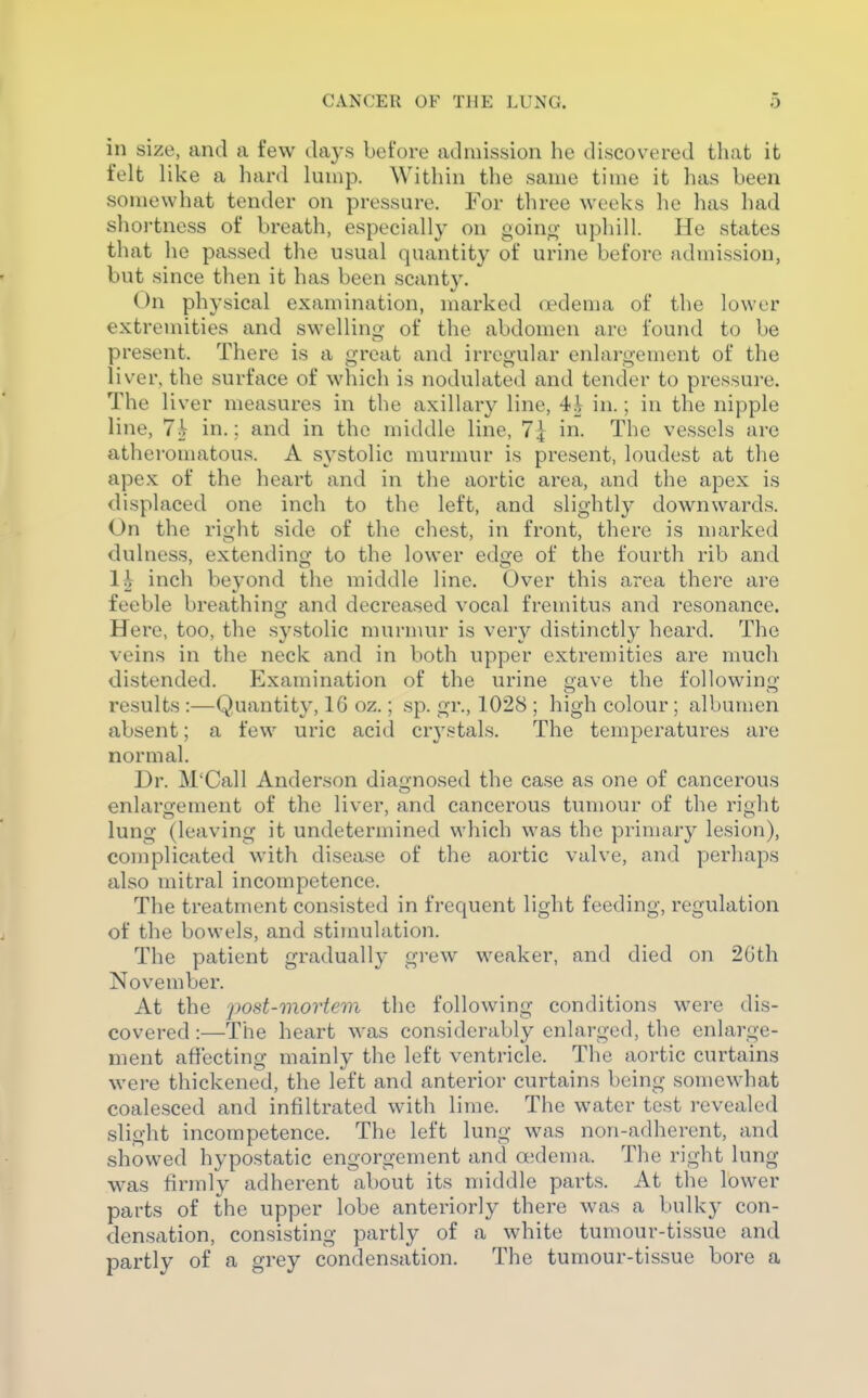 in size, and a few days before admission he discovered that it felt like a hard lump. Within the same time it has been somewhat tender on pressure. For three weeks he has had shortness of breath, especially on goino- uphill. He states that he passed the usual quantity of urine before admission, but since then it has been scanty. On physical examination, marked oedema of the lower extremities and swellino- of the abdomen are found to be present. There is a great and irregular enlargement of the liver, the surface of which is nodulated and tender to pressure. The liver measures in the axillary line, 4i in.; in the nipple line, 7i in.; and in the middle line, 7^ in. The vessels are atheromatous. A systolic murmur is present, loudest at the apex of the heart and in the aortic area, and the apex is displaced one inch to the left, and slightly downwards. On the right side of the chest, in front, there is n)arked dulness, extendino- to the lower edo'e of the fourth rib and 1^ inch beyond the middle line. Over this area there are feeble breathing^ and decreased vocal fremitus and resonance. Here, too, the systolic murmur is very distinctly heard. The veins in the neck and in both upper extremities are much distended. Examination of the urine gave the following results:—Quantity, 16 oz.; sp. gr., 1028 ; high colour; albumen absent; a few uric acid crystals. The temperatures are normal. Dr. M'Call Anderson diaii-nosed the case as one of cancerous enlargement of the liver, and cancerous tumour of the right lung (leaving it undetermined which was the primary lesion), complicated with disease of the aortic valve, and perhaps also mitral incompetence. The treatment consisted in frequent light feeding, regulation of the bowels, and stimulation. The patient graduall}- grew weaker, and died on 2Gth November. At the post-mortem the following conditions were dis- covered :—The heart was considerably enlarged, the enlarge- ment affecting mainly the left ventricle. The aortic curtains were thickened, the left and anterior curtains being somewdiat coalesced and infiltrated with lime. The water test revealed slight incompetence. The left lung was non-adherent, and showed hypostatic engorgement and oedema. The right lung was firmly adherent about its middle parts. At the lower parts of the upper lobe anteriorly there was a bulky con- densation, consisting partly of a white tumour-tissue and partly of a grey condensation. The tumour-tissue bore a