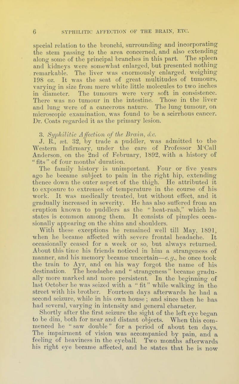 special relation to the bronchi, surrounding and incorporating^ the stem passing to the area concerned, and also extending along some of the principal branches in this part. The spleen and kidneys were somewhat enlarged, but presented nothing remarkable. The liver was enormously enlarged, weighing-- 198 oz. It was the seat of great multitudes of tumours, varying in size from mere white little molecules to two inches in diameter. The tumours were very soft in consistence. There was no tumour in the intestine. Those in the liver and lung w^ere of a cancerous nature. The lung tumour, on microscopic examination, was found to be a scirrhous cancer. Dr. Coats regarded it as the primary lesion. 3. Sy2')hilitic A ffection of the Brain, cCc. J. R., mi. 32, by trade a puddler, was admitted to the Western Infirmary, under the care of Professor M'Call Anderson, on the 2nd of February, 1892, with a history of fits of four months' duration. The family history is unimportant. Four or hve years ago he became subject to pain in the right hip, extending thence down the outer aspect of the thigh. He attributed it to exposure to extremes of temperature in the course of his work. It was medically treated, but without effect, and it gradually increased in severity. He has also suffered from an eruption known to puddlers as the heat-rash, which he states is common among them. It consists of pimples occa- sionally appearing on the shins and shoulders. With these exceptions he remained well till May, 1891, when he became affected with severe frontal headache. It occasionally ceased for a week or so, but always returned. About this time his friends noticed in him a stranofeness of manner, and his memory became uncertain—e.g., he once took the train to Ayr, and on his way forgot the name of his destination. The headache and strangeness becanie gradu- ally more marked and more persistent. In the beginning of last October he was seized with a fit while walking in the street wdth his bi-other. Fourteen days afterwards he had a second seizure, while in his own house ; and since then he has had several, varying in intensity and general character. Shortly after the first seizure the sight of the left eye began to be dim, both for near and distant objects. When this com- menced he saw double for a period of about ten days. The impairment of vision was accompanied by pain, and a feeling of heaviness in the eyeball. Two months afterwards his right eye became affected, and he states that he is now