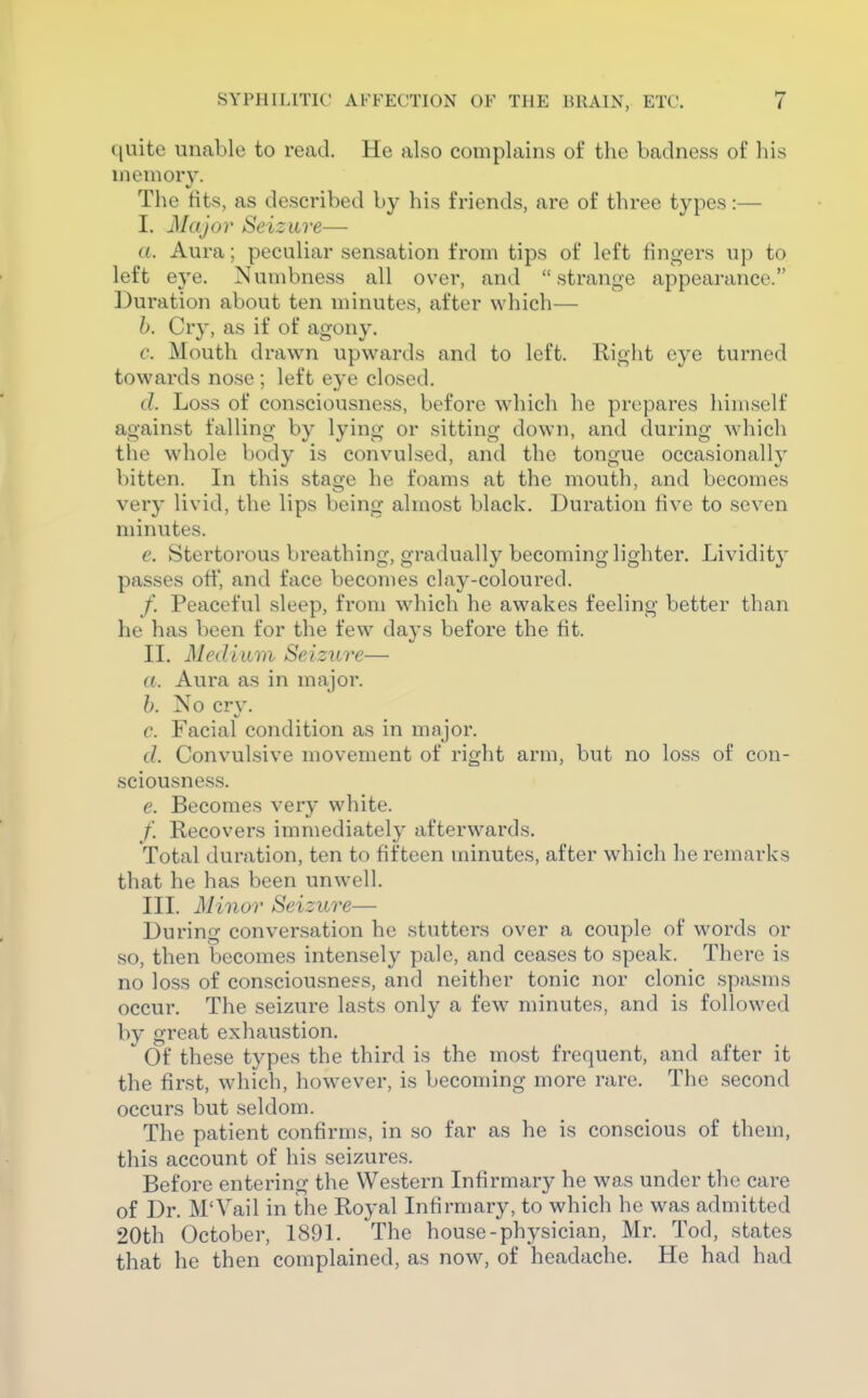 C[uite unable to read. He also complains of the badness of his memory. Tlie tits, as described by his friends, are of three types:— I. Major Seizure— a. Aura; peculiar sensation from tips of left fingers up to left eye. Numbness all over, and strange appearance. Duration about ten minutes, after which— h. Cry, as if of agony. c. Mouth drawn upwards and to left. Right eye turned towards nose ; left eye closed. (?. Loss of consciousness, before wdiich he prepares himself against falling by lying or sitting down, and during which the whole body is convulsed, and the tongue occasionall}' bitten. In this stage he foams at the mouth, and becomes very livid, the lips being almost black. Duration five to seven minutes. e. Stertorous breathing, gradually becoming lighter. Lividity passes off, and face becomes clay-coloured. /. Peaceful sleep, from which he awakes feeling better than he has been for the few days before the fit. II. Medium Seizure— a. Aura as in major. h. No cry. c. Facial condition as in major. d. Convulsive movement of right arm, but no loss of con- sciousness. e. Becomes very white. /. Recovers immediately afterwards. Total duration, ten to fifteen minutes, after which he remarks that he has been unwell. III. Minor Seizure— During conversation he stutters over a couple of words or so, then becomes intensely pale, and ceases to speak. There is no loss of consciou.sness, and neither tonic nor clonic spasms occur. The seizure lasts only a few minutes, and is followed by great exhaustion.  Of these types the third is the most frequent, and after it the first, which, however, is becoming more rare. The second occurs but seldom. The patient confirms, in so far as he is conscious of them, this account of his seizures. Before entering the Western Infirmary he was under the care of Dr. M'Yail in the Royal Infirmary, to which he was admitted 20th October, 1891. The house-physician, Mr. Tod, states that he then complained, as now^ of headache. He had had