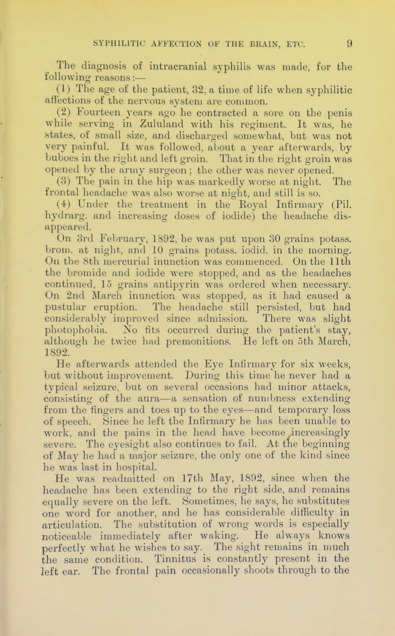 The diagnosis of intracranial syphilis was made, for the foUowino- reasons:— (1) The age of the patient, 32, a time of life when syphilitic affections of the nervous system are common. (2) Fourteen years ago he contracted a sore on the penis while serving in Zululand with his regiment. It was, he states, of small size, and discharged somewhat, but was not very painful. It was followed, about a year afterwards, by buboes in the ri^ht and left groin. That in the rioht oroin was 111 OS opened by the army surgeon; the other was never opened. (3) The pain in the hip was markedly worse at night. The frontal headache was also worse at night, and still is so. (4) Under the treatment in the Royal Infirmary (Pil. hydrarg. and increasing doses of iodide) the headache dis- appeared. On 3rd February, 1892, he was put upon 30 grains potass, brom. at night, and 10 grains potass, iodid. in the morning. On the 8th mercurial inunction was commenced. On the 11th the bromide and iodide were stopped, and as the headaches continued, 15 grains antipyrin was ordered when necessary. On 2nd March inunction was stopped, as it had caused a pustular eruption. The headache still persisted, but had considerably improved since admission. There was slight photophobia. No fits occurred during the patient's stay, although he twice had premonitions. He left on 5th March, 1892. ' He afterwards attended the Eye Infirmary for six weeks, but without improvement. During this time he never had a typical seizure, but on several occasions had minor attacks, consistinuf of the aura—a sensation of numbness extendino- from the fingers and toes up to the eyes—and temporary loss of speech. Since he left the Infirmary he has been unable to work, and the pains in the head have become .increasingly severe. The eyesight also continues to fail. At tne beginning of May he had a major seizure, the only one of the kind since he was last in hospital. He was readmitted on 17th May, 1892, since when the headache has been extending to the right side, and remains equally severe on the left. Sometimes, he says, he substitutes one w^ord for another, and he has considerable difficulty in articulation. The substitution of wrong words is especially noticeable immediately after waking. He always knows perfectly what he wishes to say. The sight remains in much the same condition. Tinnitus is constantly present in the left ear. The frontal pain occasionally shoots through to the