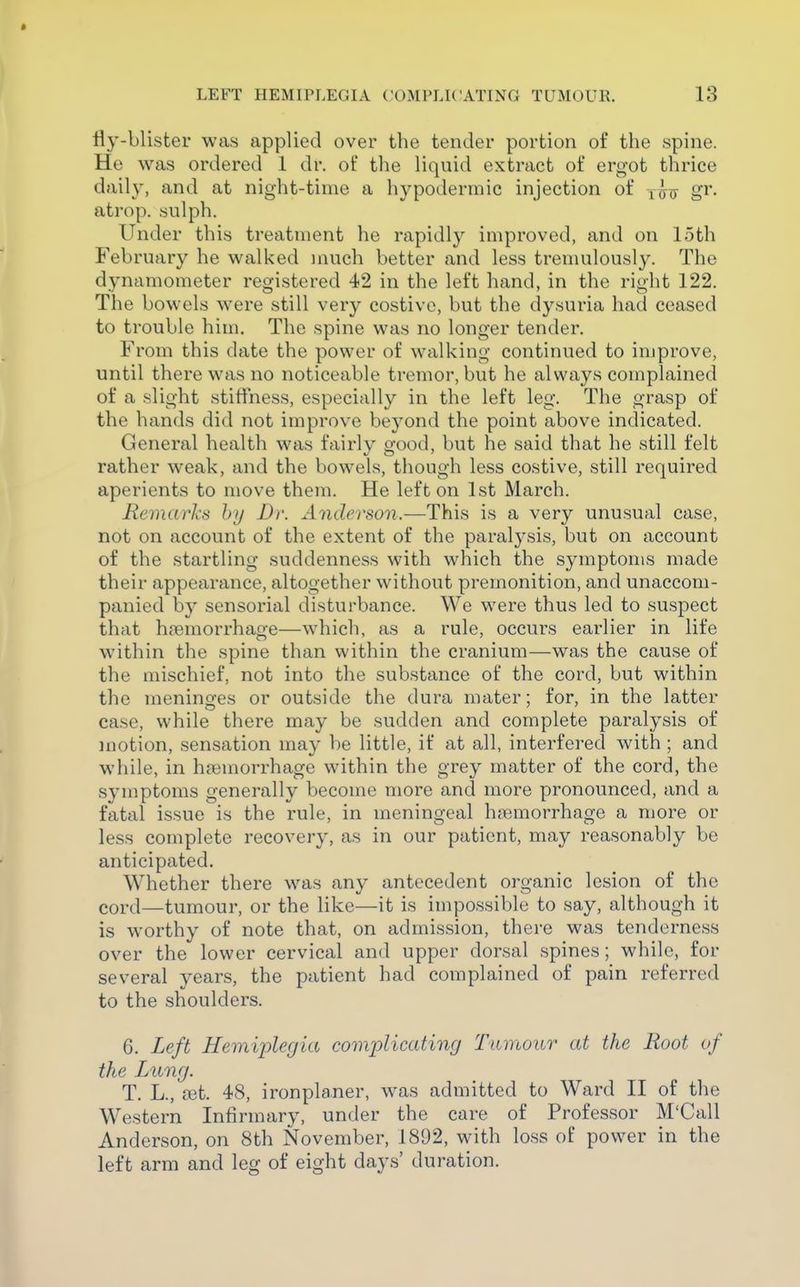 fly-blister was applied over the tender portion of the spine. He was ordered 1 dr. of the liquid extract of ergot thrice daily, and at night-time a hypodermic injection of x^iy gi** atrop. sulph. Under this treatment he rapidly improved, and on 15th February he walked much better and less tremulously. The dynamometer registered 42 in the left hand, in the right 122. The bowels were still very costive, but the dysuria had ceased to trouble him. The spine was no longer tender. From this date the power of walking continued to improve, until there was no noticeable tremor, but he always complained of a slight stiffness, especially in the left leg. The grasp of the hands did not improve beyond the point above indicated. General health was fairly scood, but he said that he still felt rather weak, and the bowels, though less costive, still required aperients to move them. He left on 1st March. Remarks hy Dr. Anderson.—This is a very unusual case, not on account of the extent of the paralysis, but on account of the startling suddenness with which the symptoms made their appearance, altogether without premonition, and unaccom- panied by sensorial disturbance. We were thus led to suspect that hfemorrhage—which, as a rule, occurs earlier in life wnthin the spine than within the cranium—was the cause of the mischief, not into the substance of the cord, but within the meninges or outside the dura mater; for, in the latter case, while there may be sudden and complete paralysis of motion, sensation may be little, if at all, interfered with ; and while, in haemorrhage within the grey matter of the cord, the symptoms generally become more and more pronounced, and a fatal issue is the rule, in meningeal hjiemorrhage a more or less complete recovery, as in our patient, may reasonably be anticipated. Whether there w^as any antecedent organic lesion of the cord—tumour, or the like—it is impossible to say, although it is worthy of note that, on admission, there was tenderness over the lower cervical and upper dorsal spines; while, for several years, the patient had complained of pain referred to the shoulders. 6. Left Hemij)legia complicating Tumour at the Root of the Lung. T. L., a3t. 48, ironplaner, was admitted to Ward II of the Western Infirmary, under the care of Professor M'Call Anderson, on 8th November, 1892, with loss of power in the left arm and leg of eight days' duration.