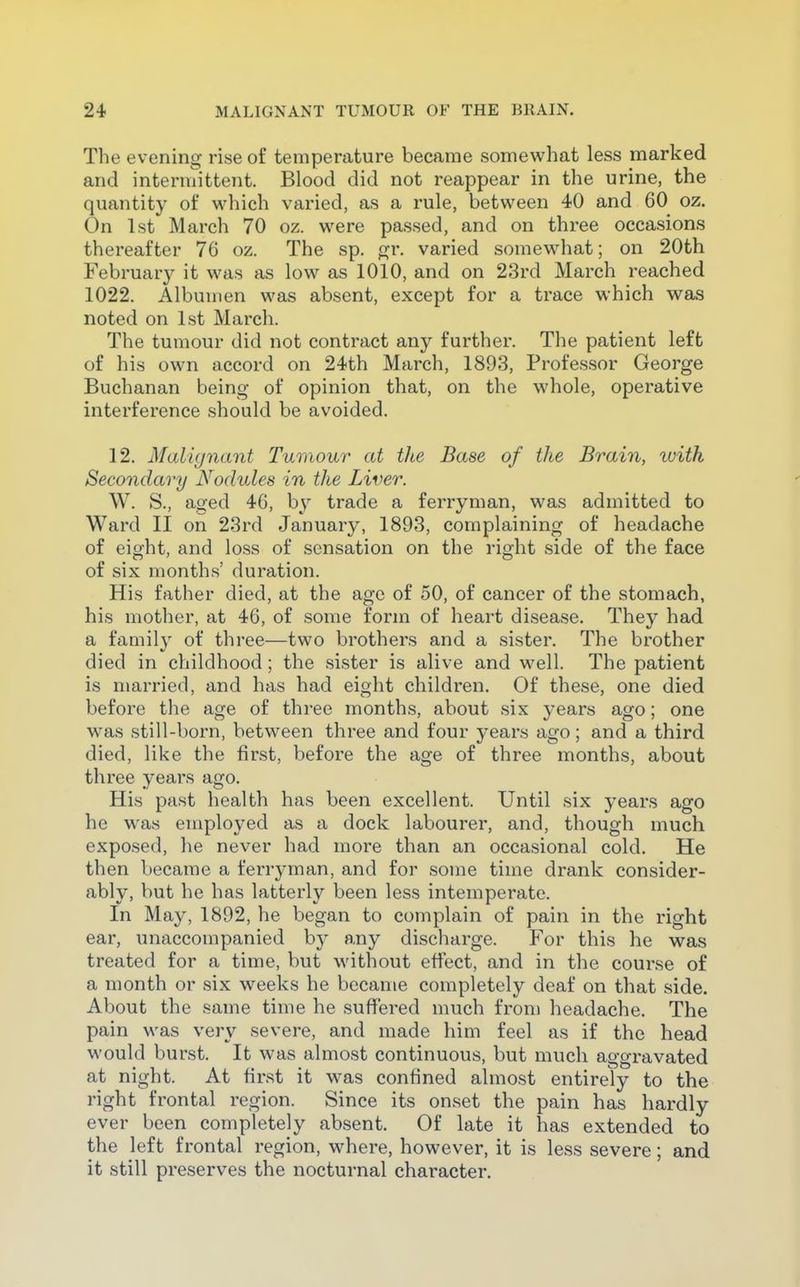 The evening rise of temperature became somewhat less marked and intermittent. Blood did not reappear in the urine, the quantity of which varied, as a rule, between 40 and 60 oz. On 1st March 70 oz. were passed, and on three occasions thereafter 76 oz. The sp. ^r. varied somewhat; on 20th February it was as low as 1010, and on 23rd March reached 1022. Albumen was absent, except for a trace which was noted on 1st March. The tumour did not contract any further. The patient left of his own accord on 24th March, 1893, Professor George Buchanan being of opinion that, on the whole, operative interference should be avoided. 12. Malignant Tumour at the Base of the Brain, with Secondary Nodules in the Liver. W. S., aged 46, by trade a ferryman, was admitted to Ward II on 23rd January, 1893, complaining of headache of eight, and loss of sensation on the right side of the face of six months' duration. His father died, at the age of 50, of cancer of the stomach, his mother, at 46, of some form of heart disease. They had a family of three—two brothers and a sister. The brother died in childhood ; the sister is alive and well. The patient is married, and has had eight children. Of these, one died before the age of three months, about six years ago; one was still-born, between three and four years ago; and a third died, like the first, before the age of three months, about three years ago. His past health has been excellent. Until six years ago he was employed as a dock labourer, and, though much exposed, lie never had more than an occasional cold. He then became a ferryman, and for some time drank consider- ably, but he has latterly been less intemperate. In May, 1892, he began to complain of pain in the right ear, unaccompanied by any discharge. For this he was treated for a time, but without effect, and in the course of a month or six weeks he became completely deaf on that side. About the same time he suffered much from headache. The pain was very severe, and made him feel as if the head would burst. It was almost continuous, but much aggravated at night. At first it was confined almost entirely to the right frontal region. Since its onset the pain has hardly ever been completely absent. Of late it has extended to the left frontal region, where, however, it is less severe; and it still preserves the nocturnal character.