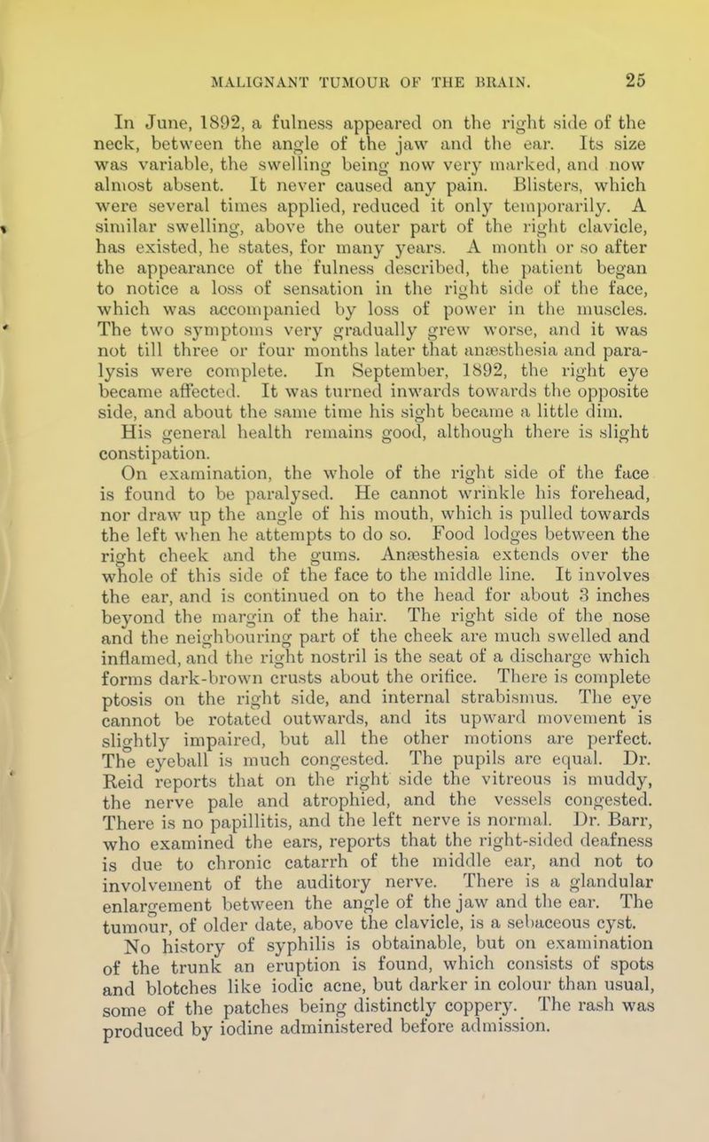 In June, 1892, a fulness appeared on the right side of the neck, between the angle of the jaw and the ear. Its size was variable, the swelling being now very marked, and now^ almost absent. It never caused any pain. Blisters, which were several times applied, reduced it only temporarily. A % similar swelling, above the outer part of the right clavicle, has existed, he states, for many years. A month or so after the appearance of the fulness described, the patient began to notice a loss of sensation in the right side of the face, which was accompanied by loss of power in the muscles. ' The two symptoms very gradually grew worse, and it was not till three or four months later that ana3sthesia and para- lysis were complete. In September, 1892, the right eye became affected. It was turned inwards towards the opposite side, and about the same time his sight became a little dim. His general health remains good, although there is slight constipation. On examination, the whole of the right side of the face is found to be paralysed. He cannot wrinkle his forehead, nor draw up the angle of his mouth, which is pulled towards the left when he attempts to do so. Food lodges between the rierht cheek and the g-ums. Anaesthesia extends over the whole of this side of the face to the middle line. It involves the ear, and is continued on to the head for about 3 inches beyond the margin of the hair. The right side of the nose and the neighbouring part of the cheek are much swelled and inflamed, and the right nostril is the seat of a discharge W'hich forms dark-brown crusts about the orifice. There is complete ptosis on the right side, and internal strabismus. The eye cannot be rotated outwards, and its upward movement is slightly impaired, but all the other motions are perfect. The eyeball is much congested. The pupils are equal. Dr. Keid reports that on the right side the vitreous is muddy, the nerve pale and atrophied, and the vessels congested. There is no papillitis, and the left nerve is normal. Dr. Barr, who examined the ears, reports that the right-sided deafness is due to chronic catarrh of the middle ear, and not to involvement of the auditory nerve. There is a glandular enlargement between the angle of the jaw and the ear. The tumour, of older date, above the clavicle, is a sebaceous cyst. No history of syphilis is obtainable, but on examination of the trunk an eruption is found, which consists of spots and blotches like iodic acne, but darker in colour than usual, some of the patches being distinctly coppery. The rash was produced by iodine administered before admission.