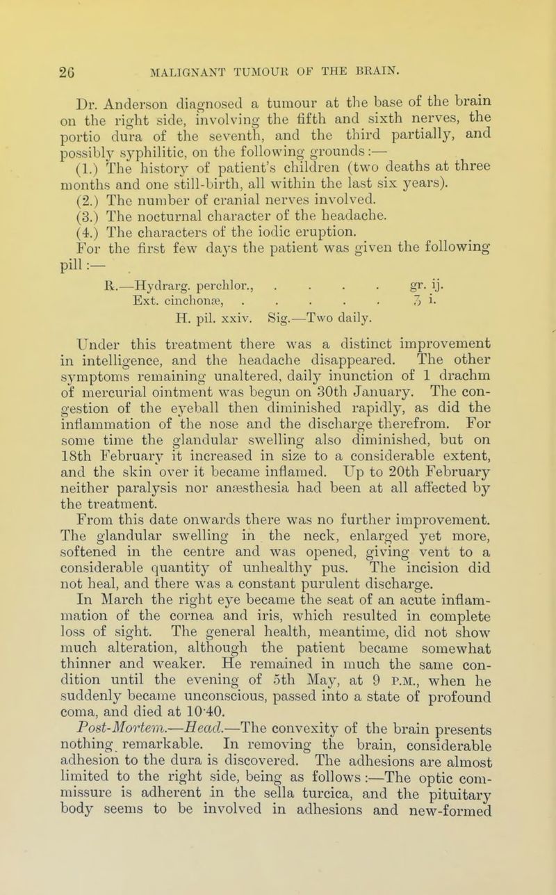Dr. Anderson diagnosed a tumour at the base of the brain on the right side, involving the fifth and sixth nerves, the portio dm-a of the seventh, and the third partially, and possibly syphilitic, on the following grounds:— (1.) The history of patient's children (two deaths at three months and one still-birth, all within the last six years). (2.) The number of cranial nerves involved. (3.) The nocturnal character of the headache. (4.) The characters of the iodic eruption. For the first few days the patient was given the following pill :— R.—Hydrarg. perchlor., . . . . gr. ij. Ext. cinclionn?, ..... 7) i. H. pil. xxiv. Sig.—Two daily. Under this treatment there was a distinct improvement in intelligence, and the headache disappeared. The other symptoms remaining unaltered, daily inunction of 1 drachm of mercurial ointment was begun on 30th January. The con- gestion of the eyeball then diminished rapidly, as did the inflammation of the nose and the discharge therefrom. For some time the glandular swelling also diminished, but on 18th February it increased in size to a considerable extent, and the skin over it became inflamed. Up to 20th February neither paralysis nor anesthesia had been at all aflected by the treatment. From this date onwards there was no further improvement. The glandular swelling in the neck, enlarged yet more, softened in the centre and was opened, giving vent to a considerable quantity of unhealthy pus. The incision did not heal, and there was a constant purulent discharge. In March the right eye became the seat of an acute inflam- mation of the cornea and iris, which resulted in complete loss of sight. The general health, meantime, did not show much alteration, although the patient became somewhat thinner and weaker. He remained in much the same con- dition until the evening of 5th May, at 9 P.M., when he suddenly became unconscious, passed into a state of profound coma, and died at 10 40. Post-Mortem.—Head.—The convexity of the brain presents nothing remarkable. In removing the brain, considerable adhesion to the dura is discovered. The adhesions are almost limited to the right side, being as follows :—The optic com- missure is adherent in the sella turcica, and the pituitary body seems to be involved in adhesions and new-formed