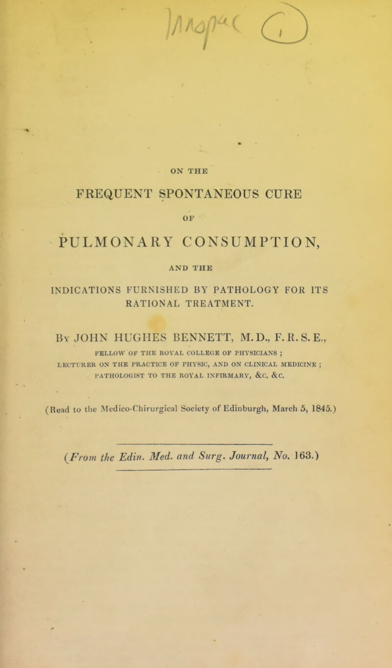 ON THE FREQUENT SPONTANEOUS CURE OF PULMONARY CONSUMPTION, AND THE INDICATIONS FURNISHED BY PATHOLOGY FOR ITS RATIONAL TREATMENT. Bv JOHN HUGHES BENNETT, M.D., F.R.S.E., FELLOW OF THE ROYAL COLLEGE OF PHYSICIANS ; LECTURER ON THE PRACTICE OF PHYSIC, AND ON CLINICAL MEDICINE ; PATHOLOGIST TO THE ROYAL INFIRMARY, &C. &C. (Read to tlie Mfdico-Cliirurgical Society of Edinburgh, March 5, 1845.) {Fro7n the Ediii. Med. and Surg. Journal, No. 163.)