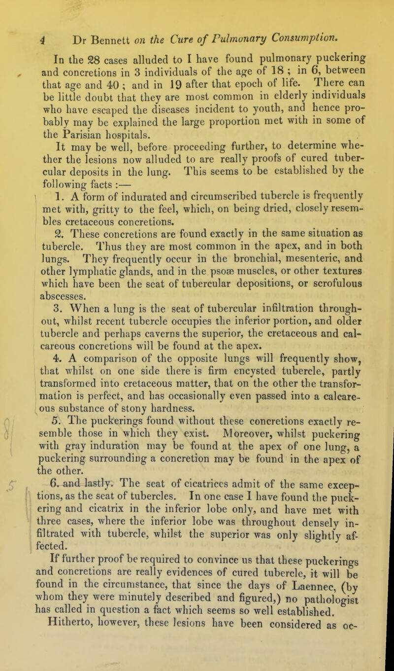 In the 28 cases alluded to I have found pulmonary puckering and concretions in 3 individuals of the age of 18 ; in 6, between that age and 40 ; and in 19 after that epoch of life. There can be little doubt that they are most common in elderly individuals who have escaped the diseases incident to youth, and hence pro- bably may be explained the large proportion met with in some of the Parisian hospitals. It may be well, before proceeding further, to determine whe- ther the lesions now alluded to are really proofs of cured tuber- cular deposits in the lung. This seems to be established by the following facts :— \ 1. A form of indurated and circumscribed tubercle is frequently met with, gritty to the feel, which, on being dried, closely resem- bles cretaceous concretions. 2. These concretions are found exactly in the same situation as tubercle. Thus they are most common in the apex, and in both lungs. They frequently occur in the bronchial, mesenteric, and other lymphatic glands, and in the psose muscles, or other textures which have been the seat of tubercular depositions, or scrofulous abscesses. 3. When a lung is the seat of tubercular infiltration through- out, whilst recent tubercle occupies the inferior portion, and older tubercle and perhaps caverns the superior, the cretaceous and cal- careous concretions will be found at the apex. 4. A comparison of the opposite lungs will frequently show, that whilst on one side there is firm encysted tubercle, partly transformed into cretaceous matter, that on the other the transfor- mation is perfect, and has occasionally even passed into a calcare- ous substance of stony hardness. 5. The puckerings found without these concretions exactly re- semble those in which they exist. Moreover, whilst puckering with gray induration may be found at the apex of one lung, a puckering surrounding a concretion may be found in the apex of the other. 6. and lastly. The seat of cicatrices admit of the same excep- tions, as the seat of tubercles. In one case 1 have found the puck- ering and cicatrix in the inferior lobe only, and have met with three cases, where the inferior lobe was throughout densely in- filtrated with tubercle, whilst the superior was only slightly af- fected. If further proof be required to convince us that these puckerings and concretions are really evidences of cured tubercle, it will be found in the circumstance, that since the days of Laennec, (by whom they were minutely described and figured,) no pathologist has called in question a fact which seems so well established. Hitherto, however, these lesions have been considered as oc-