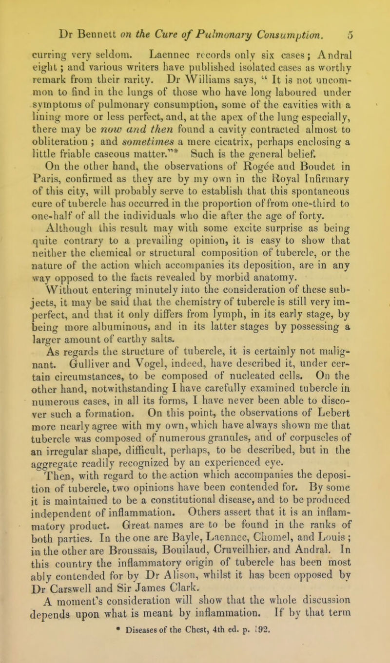 curring very seldom. Laennec ricorils only six cases; Andral eight; and various writers have publisljed isolated cases as worthy remark from their rarity. Dr Williams says,  It is not uncom- mon to find in the lung's of those who have Ion*; laboured under symptoms of pulmonary consumption, some of the cavities with a lining more or less perfect, and, at the apex of the lung especially, there may be now and then found a cavity contracted almost to obliteration ; and sometimes a mere cicatrix, perhaps enclosing a little friable caseous matter.'''* Such is the general belief. On the other hand, the observations of Rogee and Boudet in Paris, confirmed as they are by my own in the Hoyal Infirmary of this city, will probably serve to establish that this spontaneous cure of tubercle has occurred in the proportion of from one-third to one-half of all the individuals who die after the age of forty. Although this result may with some excite surprise as being quite contrary to a prevailing opinion, it is easy to show that neither the chemical or structural composition of tubercle, or the nature of the action which accompanies its deposition, are in any way opposed to the facts revealed by morbid anatomy. Without entering minutely into the consideration of these sub- jects, it may be said that the chemistry of tubercle is still very im- perfect, and that it only differs from lymph, in its early stage, by being more albuminous, and in its latter stages by possessing a larger amount of earthy salts. As regards the structure of tubercle, it is certainly not malig- nant. Gulliver and Vogel, indeed, have de.-?cribed it, under cer- tain circumstances, to be composed of nucleated cells. On the other hand, notwithstanding I have carefully examined tubercle in numerous cases, in all its forms, I have never been able to disco- ver such a formation. On this point, the observations of Lebert more nearly agree with my own, which have always shown me that tubercle was composed of numerous granules, and of corpuscles of an irregular shape, difficult, perhaps, to be described, but in the aggregate readily recognized by an experienced eye. Then, with regard to the action which accompanies the deposi- tion of tubercle, two opinions have been contended for. By some it is maintained to be a constitutional disease, and to be produced independent of inflammation. Others assert that it is an inflam- matory product. Great names are to be found in the ranks of both parties. In the one are Bayle, Laennec, Chomel, and Louis ; in the other are Broussais, Bouilaud, Cruveilhier, and Andral. In this country the inflammatory origin of tubercle has been most ably contended for by Dr Alison, whilst it has been opposed by Dr Carswell and Sir James Clark. A moment's consideration will show that the whole discussion depends upon what is meant by inflammation. If by that term • Diseases of the Chest, 4th ed. p. 192.