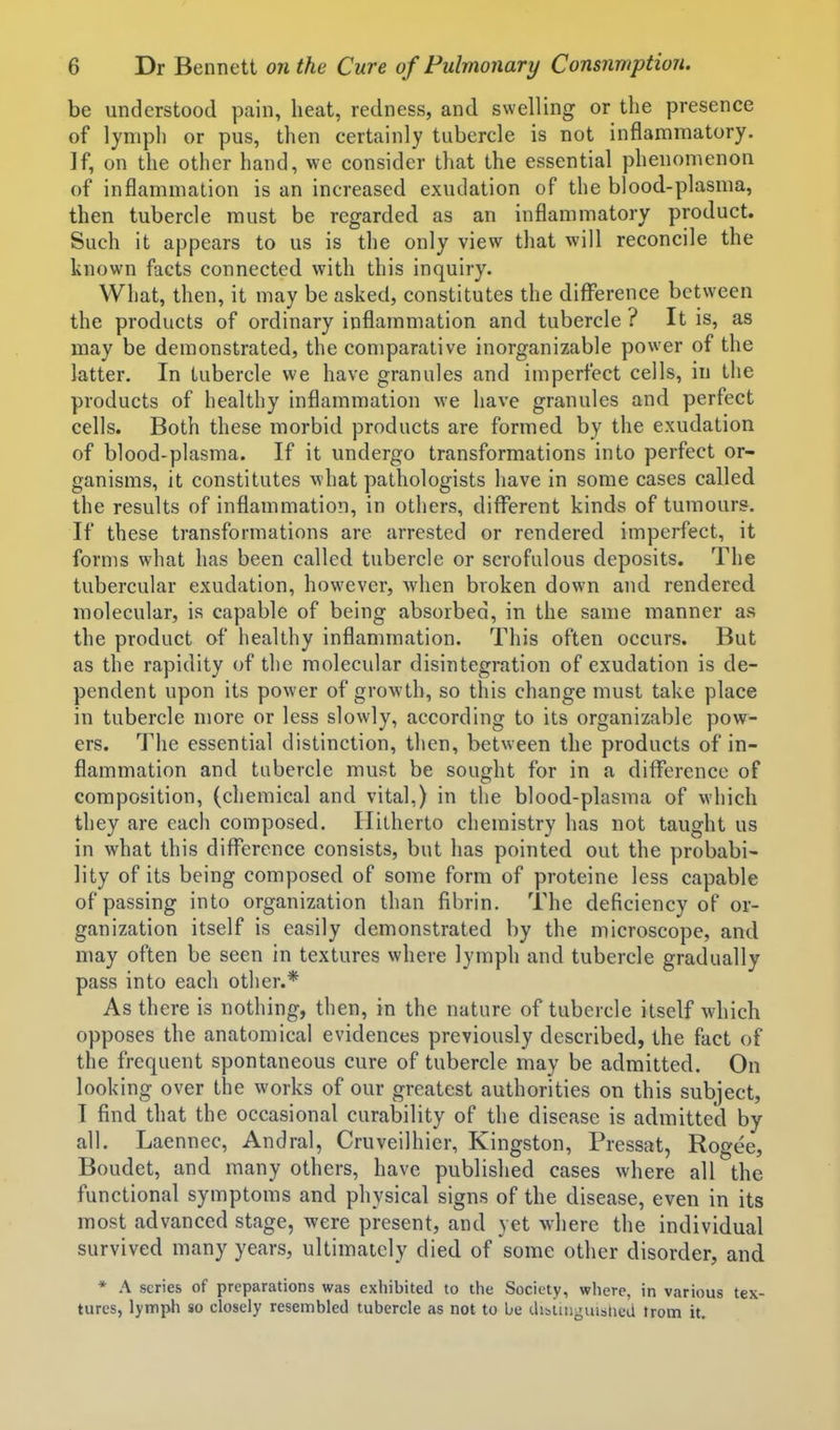 be understood pain, heat, redness, and swelling or the presence of lymph or pus, then certainly tubercle is not inflammatory. ]f, on the other hand, we consider that the essential phenomenon of inflammation is an increased exudation of the blood-plasma, then tubercle must be regarded as an inflammatory product. Such it appears to us is the only view that will reconcile the known facts connected with this inquiry. What, then, it may be asked, constitutes the diflTerence between the products of ordinary inflammation and tubercle ? It is, as may be demonstrated, the comparative inorganizable power of the latter. In tubercle we have granules and imperfect cells, in the products of healthy inflammation we have granules and perfect cells. Both these morbid products are formed by the exudation of blood-plasma. If it undergo transformations into perfect or- ganisms, it constitutes what pathologists liave in some cases called the results of inflammation, in others, different kinds of tumours. If these transformations are arrested or rendered imperfect, it forms what has been called tubercle or scrofulous deposits. The tubercular exudation, however, Avhen broken down and rendered molecular, is capable of being absorbed, in the same manner as the product of healthy inflammation. This often occurs. But as the rapidity of the molecular disintegration of exudation is de- pendent upon its power of growth, so this change must take place in tubercle more or less slowly, according to its organizable pow- ers. '^I'he essential distinction, then, between the products of in- flammation and tubercle must be sought for in a difference of composition, (chemical and vital,) in the blood-plasma of which they are each composed. Hitherto chemistry has not taught us in what this diflTerence consists, but has pointed out the probabi- lity of its being composed of some form of proteine less capable of passing into organization than fibrin. The deficiency of or- ganization itself is easily demonstrated by the microscope, and may often be seen in textures where lymph and tubercle gradually pass into each other.* As there is nothing, then, in the nature of tubercle itself which opposes the anatomical evidences previously described, the fact of the frequent spontaneous cure of tubercle may be admitted. On looking over the works of our greatest authorities on this subject, I find that the occasional curability of the disease is admitted by all. Laennec, Andral, Cruveilhier, Kingston, Pressat, Rogee, Boudet, and many others, have published cases where all the functional symptoms and physical signs of the disease, even in its most advanced stage, were present, and yet where the individual survived many years, ultimately died of some other disorder, and * A scries of preparations was exhibited to the Society, where, in various tex- tures, lympli so closely resembled tubercle as not to be dibtiDguibiicU trom it.