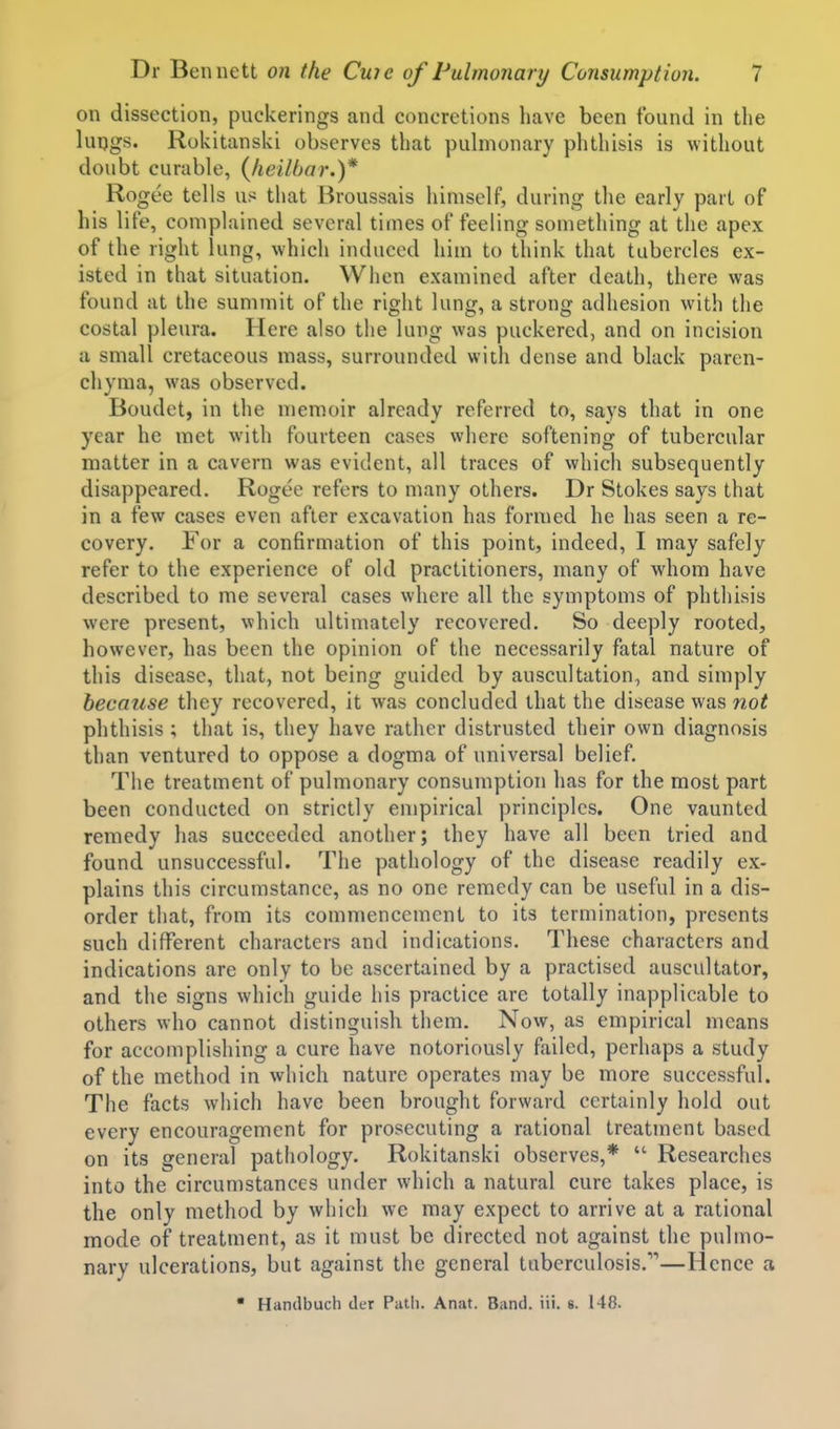 on dissection, puckerings and concretions have been found in the luijgs. Rokitanski observes that pulmonary phthisis is without doubt curable, {heilbar.)* Rogee tells us that Broussais himself, during the early part of his life, complained several times of feeling something at the apex of the right lung, which induced him to think that tubercles ex- isted in that situation. When examined after death, there was found at the summit of the right lung, a strong adhesion with the costal pleura. Here also the lung was puckered, and on incision a small cretaceous mass, surrounded with dense and black paren- chyma, was observed. Boudet, in the memoir already referred to, says that in one year he met with fourteen cases where softening of tubercular matter in a cavern was evident, all traces of which subsequently disappeared. Rogee refers to many others. Dr Stokes says that in a few cases even after excavation has formed he has seen a re- covery. For a confirmation of this point, indeed, I may safely refer to the experience of old practitioners, many of whom have described to me several cases where all the symptoms of phthisis were present, which ultimately recovered. So deeply rooted, however, has been the opinion of the necessarily fatal nature of this disease, that, not being guided by auscultation, and simply because they recovered, it was concluded that the disease was not phthisis ; that is, they have rather distrusted their own diagnosis than ventured to oppose a dogma of universal belief. The treatment of pulmonary consumption has for the most part been conducted on strictly empirical principles. One vaunted remedy has succeeded another; they have all been tried and found unsuccessful. The pathology of the disease readily ex- plains this circumstance, as no one remedy can be useful in a dis- order that, from its commencement to its termination, presents such different characters and indications. These characters and indications are only to be ascertained by a practised auscultator, and the signs which guide his practice are totally inapplicable to others who cannot distinguish them. Now, as empirical means for accomplishing a cure have notoriously failed, perhaps a study of the method in which nature operates may be more successful. The facts which have been brought forward certainly hold out every encouragement for prosecuting a rational treatment based on its general pathology. Rokitanski observes,*  Researches into the circumstances under which a natural cure takes place, is the only method by which we may expect to arrive at a rational mode of treatment, as it must be directed not against the pulmo- nary ulcerations, but against the general tuberculosis.—Hence a  Handbuch der Path. Anat. Band. iii. s. 148.