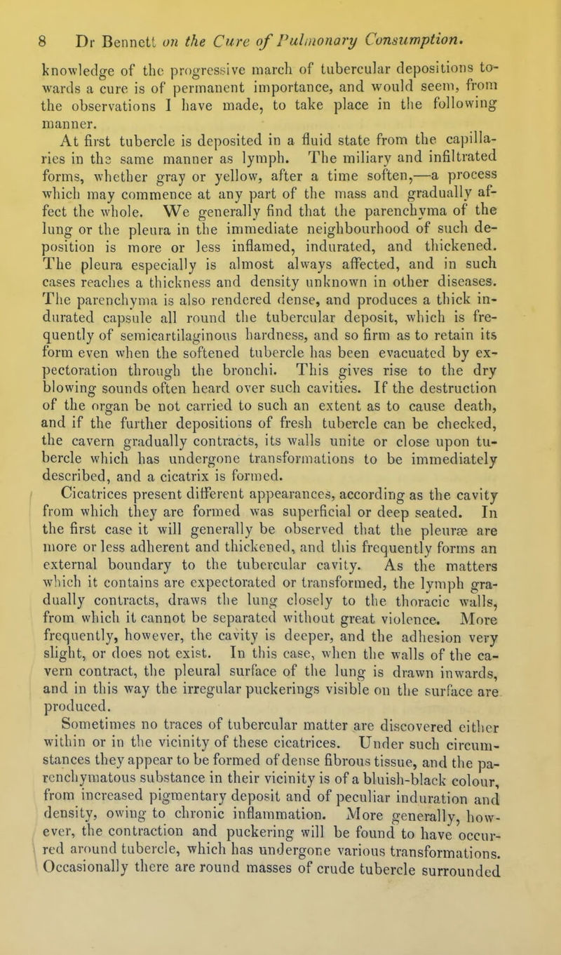 knowledge of the progrcsi>ive marcli of tubercular depositions to- wards a cure is of permanent importance, and would seem, from the observations I have made, to take place in the following manner. At first tubercle is deposited in a fluid state from the capilla- ries in the same manner as lymph. The miliary and infiltrated forms, whether gray or yellow, after a time soften,—a process which may commence at any part of the mass and gradually af- fect the whole. We generally find that the parenchyma of the lung or the pleura in the immediate neighbourhood of such de- position is more or less inflamed, indurated, and thickened. The pleura especially is almost always affected, and in such cases reaches a thickness and density unknown in other diseases. The parenchyma is also rendered dense, and produces a thick in- durated capsule all round the tubercular deposit, which is fre- quently of semicartilaginous hardness, and so firm as to retain its form even when the softened tubercle has been evacuated by ex- pectoration through the bronchi. This gives rise to the dry blowing sounds often heard over such cavities. If the destruction of the organ be not carried to such an extent as to cause death, and if the further depositions of fresh tubercle can be checked, the cavern gradually contracts, its walls unite or close upon tu- bercle which has undergone transformations to be immediately described, and a cicatrix is formed. Cicatrices present different appearances, according as the cavity from which they are formed was superficial or deep seated. In the first case it will generally be observed that the pleurae are more or less adherent and thickened, and this frequently forms an external boundary to the tubercular cavity. As the matters which it contains are expectorated or transformed, the Ivmph gra- dually contracts, draws the lung closely to the thoracic walls, from which it cannot be separated without great violence. More frequently, however, the cavity is deeper, and the adhesion very slight, or does not exist. In this case, when the walls of the ca- vern contract, the pleural surface of the lung is drawn inwards, and in this way the irregular puckerings visible on the surface are produced. Sometimes no traces of tubercular matter are discovered either within or in the vicinity of these cicatrices. Under such circum- stances they appear to be formed of dense fibrous tissue, and the pa- renchymatous substance in their vicinity is of a bluish-black colour, from increased pigmentary deposit and of peculiar induration and density, owing to chronic inflammation. More generally, how- ever, the contraction and puckering will be found to have occur- red around tubercle, which has undergone various transformations. Occasionally there are round masses of crude tubercle surrounded