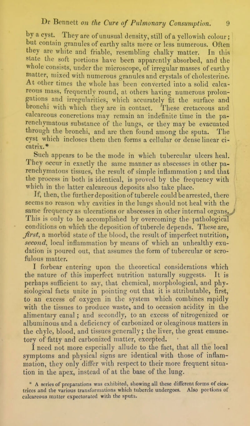 by a cyst. They are of unusual density, still of a yellowish colour; but contain granules of earthy salts more or less numerous. Often they arc white and friable, resembling chalky matter. In this state the soft portions have been apparently absorbed, and the whole consists, under the microscope, of irregular masses of earthy matter, mixed with numerous granules and crystals of cholcsterine. At other times the whole has been converted into a solid calca- reous mass, frequently round, at others having numerous prolon- gations and irregularities, which accurately fit the surface and bronchi with which they are in contact. These cretaceous and calcareous concretions may remain an indefinite time in the pa- renchymatous substance of the lungs, or they may be evacuated through the bronchi, and are then found among the sputa. The cyst which incloses them then forms a cellular or dense linear ci- catrix.* Such appears to be the mode in which tubercular ulcers heal. They occur in exactly the same manner as abscesses in other pa- renchymatous tissues, the result of simple inflammation ; and that the process in both is identical, is proved by the frequency with which in the latter calcareous deposits also take place. If, then, the further deposition of tubercle could be arrested, there seems no reason why cavities in the lungs should not heal with the same frequency as ulcerations or abscesses in other internal organs.>> This is only to be accomplished by overcoming the pathological conditions on which the deposition of tubercle depends. These are, Jirst, a morbid state of the blood, the result of imperfect nutrition, second, local inflammation by means of which an unhealthy exu- dation is poured out, that assumes the form of tubercular or scro- fulous matter. I forbear entering upon the theoretical considerations which the nature of this imperfect nutrition naturally suggests. It is perhaps sufficient to say, that chemical, morphological, and phy- siological flicts unite in pointing out that it is attributable, first, to an excess of oxvgen in the system which combines rapidly with the tissues to produce waste, and to occasion acidity in the alimentary canal ; and secondly, to an excess of nitrogenized or albuminous and a deficiency of carbonized or oleaginous matters in the chyle, blood, and tissues generally; the liver, the great emunc- tory of fatty and carbonized matter, excepted. I need not more especially allude to the fact, that all the local symptoms and physical signs are identical with those of inflam- mation, they only difl^sr with respect to their more frequent situa- tion in the apex, instead of at the base of the lung. * A series of preparations was exhibited, showing all these different forms of cica- trices and the various transformations which tubercle undergoes. Also portions of calcareous matter expectorated with the sputa.