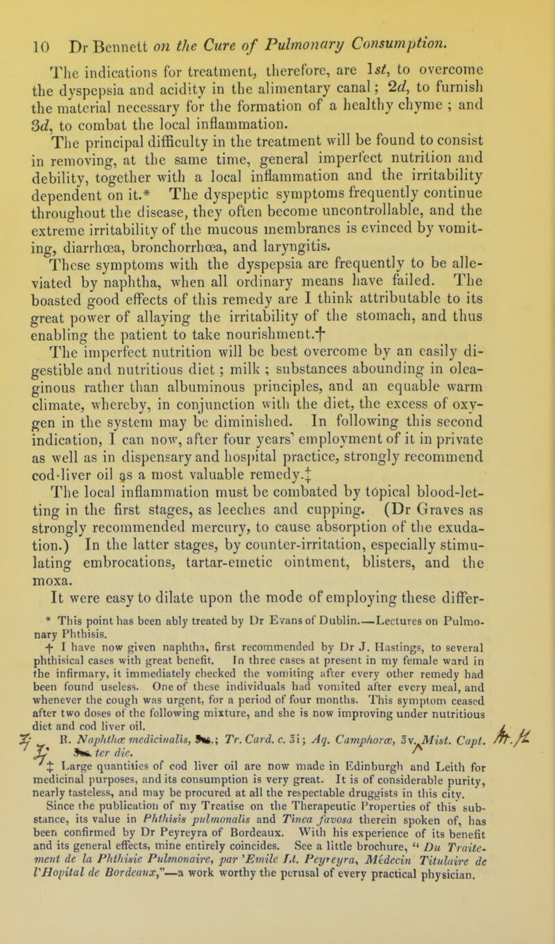 The indications for treatment, tlierefore, are Ist, to overcome tlie dyspepsia and acidity in the alimentary canal; 2d, to furnisli the material necessary for the formation of a healthy chyme ; and 3c?, to combat the local inflammation. The principal difficulty in the treatment will be found to consist in removing, at the same time, general imperfect nutrition and debility, together with a local inflammation and the irritability dependent on it.* The dyspeptic symptoms frequently continue throughout the disease, they often become uncontrollable, and the extreme irritability of the mucous membranes is evinced by vomit- ing, diarrhoea, bronchorrhoea, and laryngitis. These symptoms with the dyspepsia are frequently to be alle- viated by naphtha, when all ordinary means have failed. The boasted good effects of this remedy are I think attributable to its great power of allaying the irritability of the stomach, and thus enabling the patient to take nourishment.-j* The imperfect nutrition will be best overcome by an easily di- gestible and nutritious diet; milk ; substances abounding in olea- ginous rather than albuminous principles, and an equable warm climate, whereby, in conjunction with the diet, the excess of oxy- gen in the system may be diminished. In following this second indication, I can now, after four years* employment of ii in private as well as in dispensary and hospital practice, strongly recommend cod-liver oil g,s a most valuable remedy.;]: The local inflammation must be combated by topical blood-let- ting in the first stages, as leeches and cupping. (Dr Graves as strongly recommended mercury, to cause absorption of the exuda- tion.) In the latter stages, by counter-irritation, especially stimu- lating embrocations, tartar-emetic ointment, blisters, and the moxa. It were easy to dilate upon the mode of employing these diflPer- * This point has been ably treated by Dr Evans of Dublin Lectures on Pulmo- nary Phtliisis. I have now given naphthi, first recommended by Dr J. Hastings, to several phthisical cases with great benefit. In three cases at present in my female ward in the infirmary, it immediately checked the vomiting ;ifter every other remedy had been found useless. One of these individuals had vomited after every meal, and whenever the cough was urgent, for a period of four months. This symptom ceased after two doses of the following mixture, and she is now improving under nutritious diet and cod liver oil. ^ \\. NaphtfioE mediciiialis, 9t6.; Tr. Card. c. Si; Aq. Camphorae, Sv. Mist. Cavt. X* Jwk Icr die. ^ X Large quantities of cod liver oil are now made in Edinburgh and Leith for medicinal purposes, and its consumption is very great. It is of considerable purity, nearly tasteless, and may be procured at all the respectable druggists in this city. Since the publication of my Treatise on the Therapeutic Properties of this sub- stance, its value in PMliisis pulmonalls and Tinea favosa therein spoken of, has been confirmed by Dr Peyreyra of Bordeaux. With his experience of its benefit and its general effects, mine entirely coincides. See a little brochure,  Du TraitC' vieut dc la Phthine Pulmonaire, par ^Emile 1,1. Peyreyra., Mtdecm Titiiliiire de VHopital de Bordeaux,^'—a work worthy the perusal of every practical physician.