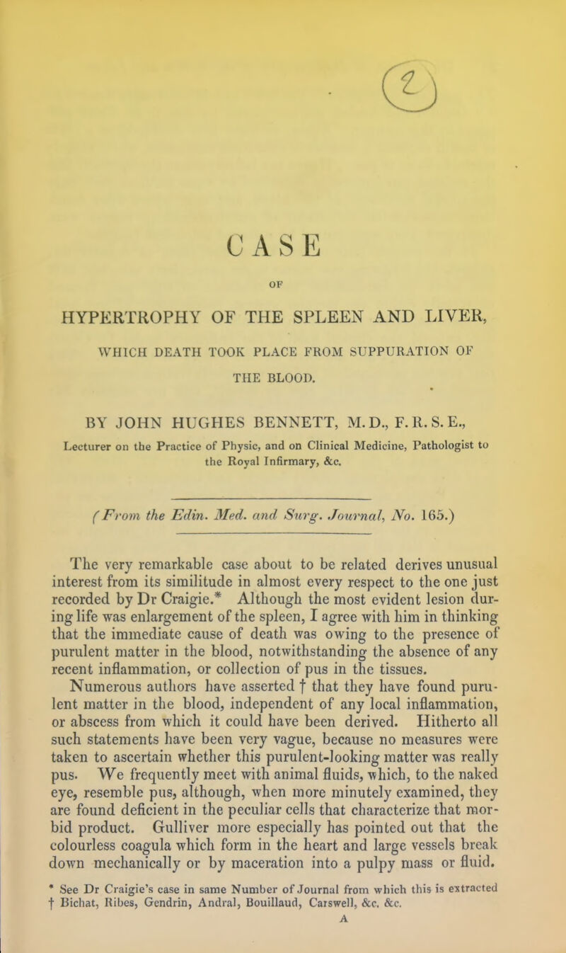 CASE OF HYPERTROPHY OF THE SPLEEN AND LIVER, WHICH DEATH TOOK PLACE FROM SUPPURATION OF THE BLOOD. BY JOHN HUGHES BENNETT, M.D., F.R.S.E., Lecturer on the Practice of Physic, and on Clinical Medicine, Pathologist to the Royal Infirmary, &c. (From the Edin. Med. and Surg. Journal, No. 165.) The very remarkable case about to be related derives unusual interest from its similitude in almost every respect to the one just recorded by Dr Craigie.* Although the most evident lesion dur- ing life was enlargement of the spleen, I agree with him in thinking that the immediate cause of death was owing to the presence of purulent matter in the blood, notwithstanding the absence of any recent inflammation, or collection of pus in the tissues. Numerous authors have asserted f that they have found puru- lent matter in the blood, independent of any local inflammation, or abscess from which it could have been derived. Hitherto all such statements have been very vague, because no measures were taken to ascertain whether this purulent-looking matter was really pus. We frequently meet with animal fluids, ■which, to the naked eye, resemble pus, although, when more minutely examined, they are found deficient in the peculiar cells that characterize that mor- bid product. Gulliver more especially has pointed out that the colourless coagula which form in the heart and large vessels break down mechanically or by maceration into a pulpy mass or fluid. • See Dr Craigie's case in same Number of Journal from which this is extracted f Bichat, Ribes, Gendrin, Andral, Bouillaud, Caiswell, &c. &c.