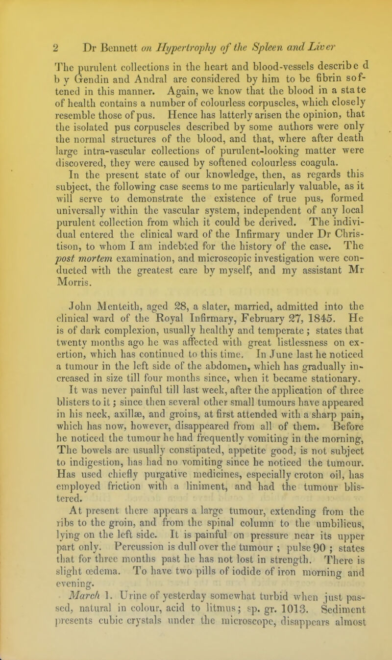 The purulent collections in the heart and blood-vessels describe d b y Gendin and Andral are considered by him to be 6brin sof- tened in this manner. Again, we know that the blood in a state of health contains a number of colourless corpuscles, which closely resemble those of pus. Hence has latterly arisen the opinion, that the isolated pus corpuscles described by some authors were only the normal structures of the blood, and that, where after death large intra-vascular collections of purulent-looking matter were discovered, they were caused by softened colourless coagula. In the present state of our knowledge, then, as regards this subject, the following case seems to me particularly valuable, as it will serve to demonstrate the existence of true pus, formed universally within the vascular system, independent of any local purulent collection from which it could be derived. The indivi- dual entered the clinical ward of the Infirmary under Dr Chris- tison, to whom I am indebted for the history of the case. The post mortem examination, and microscopic investigation were con- ducted with the greatest care by myself, and my assistant Mr Morris. John Menteith, aged 28, a slater, married, admitted into the clinical ward of the Royal Infirmary, February 27, 1845. He is of dark complexion, usually healthy and temperate ; states that twenty months ago he was affected with great listlessness on ex- ertion, which has continued to this time. In June last he noticed a tumour in the left side of the abdomen, which has gradually in- creased in size till four months since, when it became stationary. It was never painful till last week, after the application of three blisters to it j since then several other small tumours have appeared in his neck, axillae, and groins, at first attended with a sharp pain, which has now, however, disappeared from all of them. Before he noticed the tumour he had frequently vomiting in the morning. The bowels arc usually constipated, appetite good, is not subject to indigestion, has had no vomiting since he noticed the tumour. Has used chiefly purgative medicines, especially croton oil, has employed friction with a liniment, and had the tumour blis- tered. At present there appears a large tumour, extending from the ribs to the groin, and from the spinal column to the umbilicus, lying on the left side. It is painful on pressure near its upper part only. Percussion is dull over the tumour ; pulse 90 ; states that for three months past he has not lost in strength. There is slight oedema. To have two pills of iodide of iron morning and evening. March 1. Urine of yesterday somewhat turbid when just pas- sed, natural in colour, acid to litmus; sp. gr. 1013. Sediment presents cubic crystals under the microscope, disap])cars almost