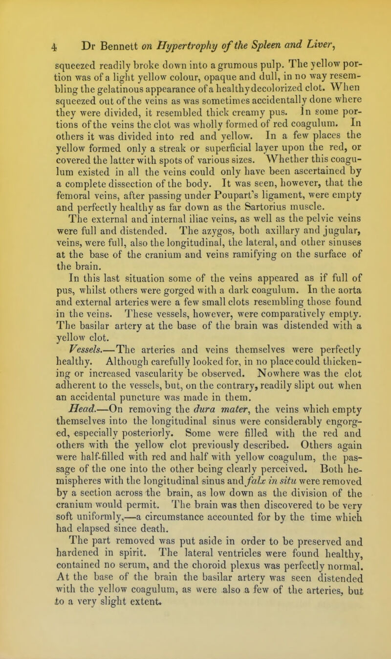 squeezed readily broke down into agrumous pulp. The yellow por- tion was of a light yellow colour, opaque and dull, in no way resem- bling the gelatinous appearance of a healthy decolorized clot. When squeezed out of the veins as was sometimes accidentally done where they were divided, it resembled thick creamy pus. In some por- tions of the veins the clot was wholly formed of red coagulum. In others it was divided into red and yellow. In a few places the yellow formed only a streak or superficial layer upon the red, or covered the latter with spots of various sizes. Whether this coagu- lum existed in all the veins could only have been ascertained by a complete dissection of the body. It was seen, however, that the femoral veins, after passing under Poupart's ligament, were empty and perfectly healthy as far down as the Sartorius muscle. The external and internal iliac veins, as well as the pelvic veins were full and distended. The azygos, both axillary and jugular, veins, were full, also the longitudinal, the lateral, and other sinuses at the base of the cranium and veins ramifying on the surface of the brain. In this last situation some of the veins appeared as if full of pus, whilst others were gorged with a dark coagulum. In the aorta and external arteries were a few small clots resembling those found in the veins. These vessels, however, were comparatively empty. The basilar artery at the base of the brain was distended with a yellow clot. Vessels.—The arteries and veins themselves were perfectly healthy. Although carefully looked for, in no place could thicken- ing or increased vascularity be observed. Nowhere was the clot adherent to the vessels, but, on the contrary, readily slipt out when an accidental puncture was made in them. Head.—On removing the dura mater., the veins which empty themselves into the longitudinal sinus were considerably engorg- ed, especially posteriorly. Some were filled with the red and others with the yellow clot previously described. Others again were half-filled with red and half with yellow coagulum, the pas- sage of the one into the other being clearly perceived. Both he- mispheres with the longitudinal sinus wix^falx in situ were removed by a section across the brain, as low down as the division of the cranium would permit. The brain was then discovered to be very soft uniformly,—a circumstance accounted for by the time which had elapsed since death. The part removed was put aside in order to be preserved and hardened in spirit. The lateral ventricles were found healthy, contained no serum, and the choroid plexus was perfectly normal. At the base of the brain the basilar artery was seen distended with the yellow coagulum, as were also a few of the arteries, but to a very slight extent.