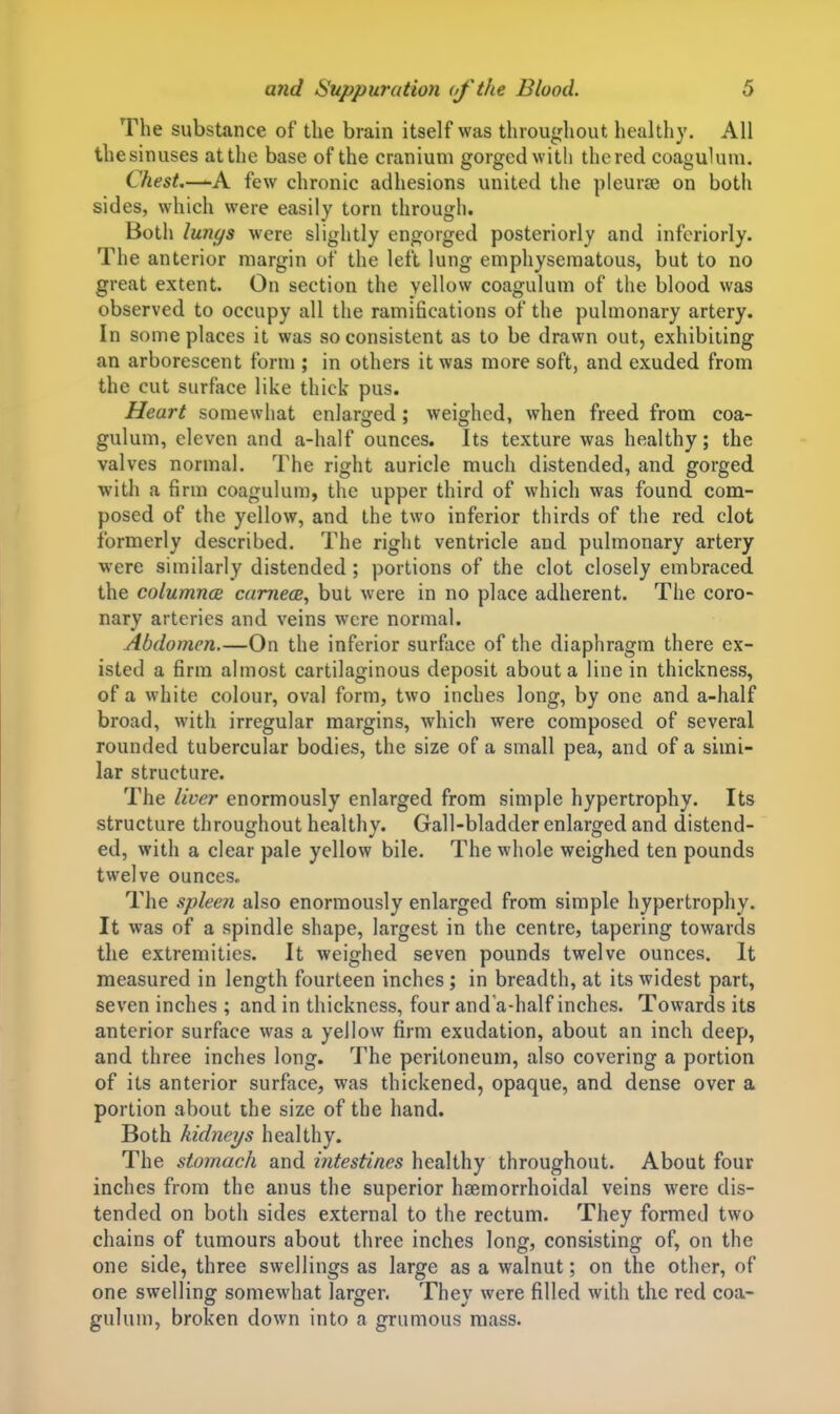 The substance of the brain itself was throughout healthy. All thesinuses at the base of the cranium gorged with thered coaguUim. Chest,—-A few chronic adhesions united the pleurae on both sides, which were easily torn through. Both lun^s were slightly engorged posteriorly and infcriorly. The anterior margin of the left lung emphysematous, but to no great extent. On section the yellow coagulum of the blood was observed to occupy all the ramifications of the pulmonary artery. In some places it was so consistent as to be drawn out, exhibiting an arborescent form ; in others it was more soft, and exuded from the cut surface like thick pus. Heart somewhat enlarged; weighed, when freed from coa- gulum, eleven and a-half ounces. Its texture was healthy; the valves normal. The right auricle much distended, and gorged witli a firm coagulum, the upper third of which was found com- posed of the yellow, and the two inferior thirds of the red clot formerly described. The right ventricle and pulmonary artery were similarly distended; portions of the clot closely embraced the columned camece, but were in no place adherent. The coro- nary arteries and veins were normal. Abdomen.—On the inferior surface of the diaphragm there ex- isted a firm almost cartilaginous deposit about a line in thickness, of a white colour, oval form, two inches long, by one and a-half broad, with irregular margins, which were composed of several rounded tubercular bodies, the size of a small pea, and of a simi- lar structure. The liver enormously enlarged from simple hypertrophy. Its structure throu^jhout health v. Gall-bladder enlarged and distend- ed, with a clear pale yellow bile. The whole weighed ten pounds twelve ounces. The .splee?i also enormously enlarged from simple hypertrophy. It was of a spindle shape, largest in the centre, tapering towards the extremities. It weighed seven pounds twelve ounces. It measured in length fourteen inches ; in breadth, at its widest part, seven inches ; and in thickness, four and a-half inches. Towards its anterior surface was a yellow firm exudation, about an inch deep, and three inches long. The peritoneum, also covering a portion of its anterior surface, was thickened, opaque, and dense over a portion about the size of the hand. Both kidneys healthy. The stomach and intestines healthy throughout. About four inches from the anus the superior hsemorrhoidal veins were dis- tended on both sides external to the rectum. They formed two chains of tumours about three inches long, consisting of, on the one side, three swellings as large as a walnut; on the other, of one swelling somewhat larger. They were filled with the red coa- guluu), broken down into a grumous mass.
