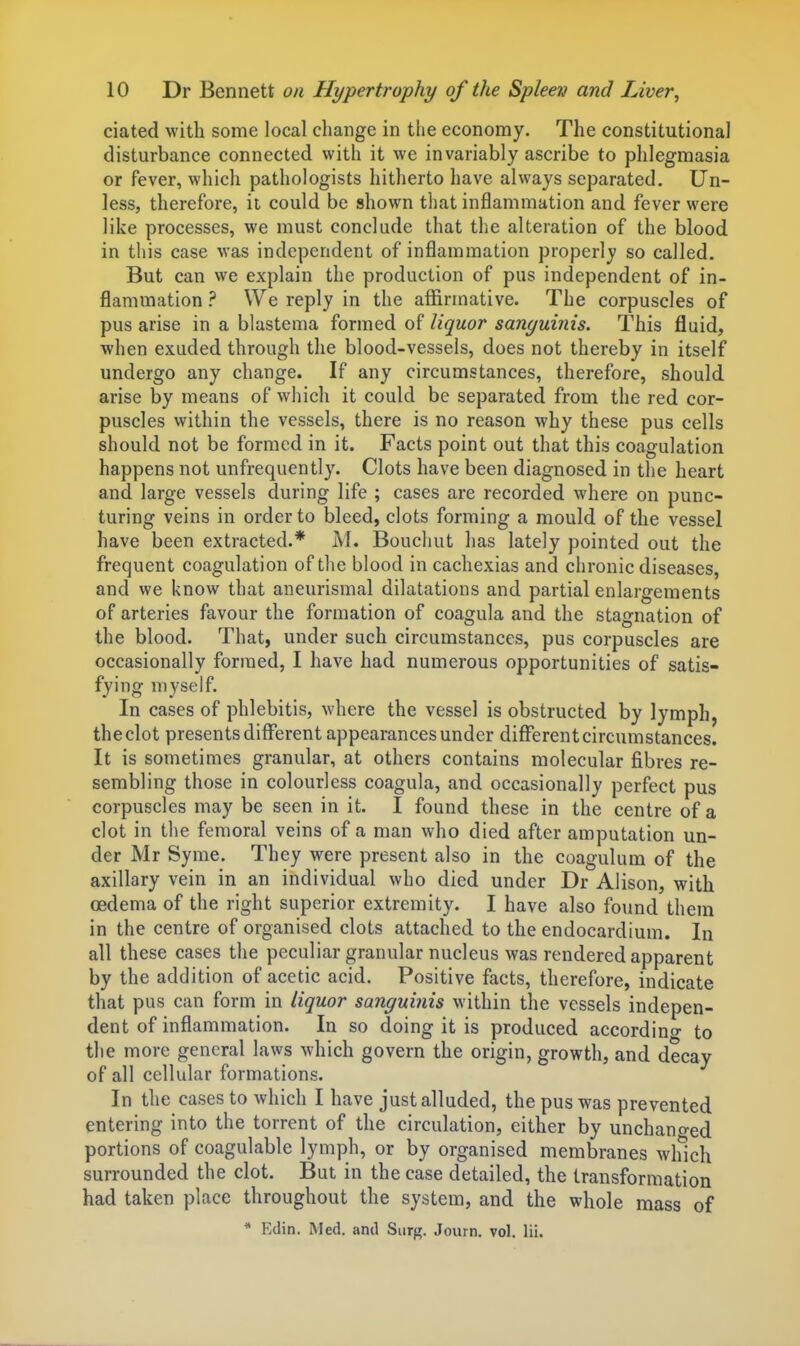 ciated with some local change in the economy. The constitutional distm-bance connected with it we invariably ascribe to phlegmasia or fever, which pathologists hitherto have always separated. Un- less, therefore, it could be shown that inflammation and fever were like processes, we must conclude that the alteration of the blood in this case was independent of inflammation properly so called. But can we explain the production of pus independent of in- flammation ? We reply in the affirmative. The corpuscles of pus arise in a blastema formed of liquor sanguinis. This fluid, •when exuded through the blood-vessels, does not thereby in itself undergo any change. If any circumstances, therefore, should arise by means of which it could be separated from the red cor- puscles within the vessels, there is no reason why these pus cells should not be formed in it. Facts point out that this coagulation happens not unfrequently. Clots have been diagnosed in the heart and large vessels during life ; cases are recorded where on punc- turing veins in order to bleed, clots forming a mould of the vessel have been extracted.* M. Bouchut has lately pointed out the frequent coagulation of the blood in cachexias and chronic diseases, and we know that aneurismal dilatations and partial enlargements of arteries favour the formation of coagula and the stagnation of the blood. That, under such circumstances, pus corpuscles are occasionally formed, I have had numerous opportunities of satis- fying myself. In cases of phlebitis, where the vessel is obstructed by lymph, the clot presents different appearances under different circumstances. It is sometimes granular, at others contains molecular fibres re- sembling those in colourless coagula, and occasionally perfect pus corpuscles may be seen in it. I found these in the centre of a clot in the femoral veins of a man who died after amputation un- der Mr Syme. They were present also in the coagulum of the axillary vein in an individual who died under Dr Alison, with oedema of the right superior extremity. I have also found them in the centre of organised clots attached to the endocardium. In all these cases the peculiar granular nucleus was rendered apparent by the addition of acetic acid. Positive facts, therefore, indicate that pus can form in liquor sanguinis within the vessels indepen- dent of inflammation. In so doing it is produced accordino- to the more general laws Avhich govern the origin, growth, and decay of all cellular formations. In the cases to which I have just alluded, the pus was prevented entering into the torrent of the circulation, either by unchano-ed portions of coagulable lymph, or by organised membranes which surrounded the clot. But in the case detailed, the transformation had taken place throughout the system, and the whole mass of * Kdin. Med. and Surg. Journ. vol. lii.