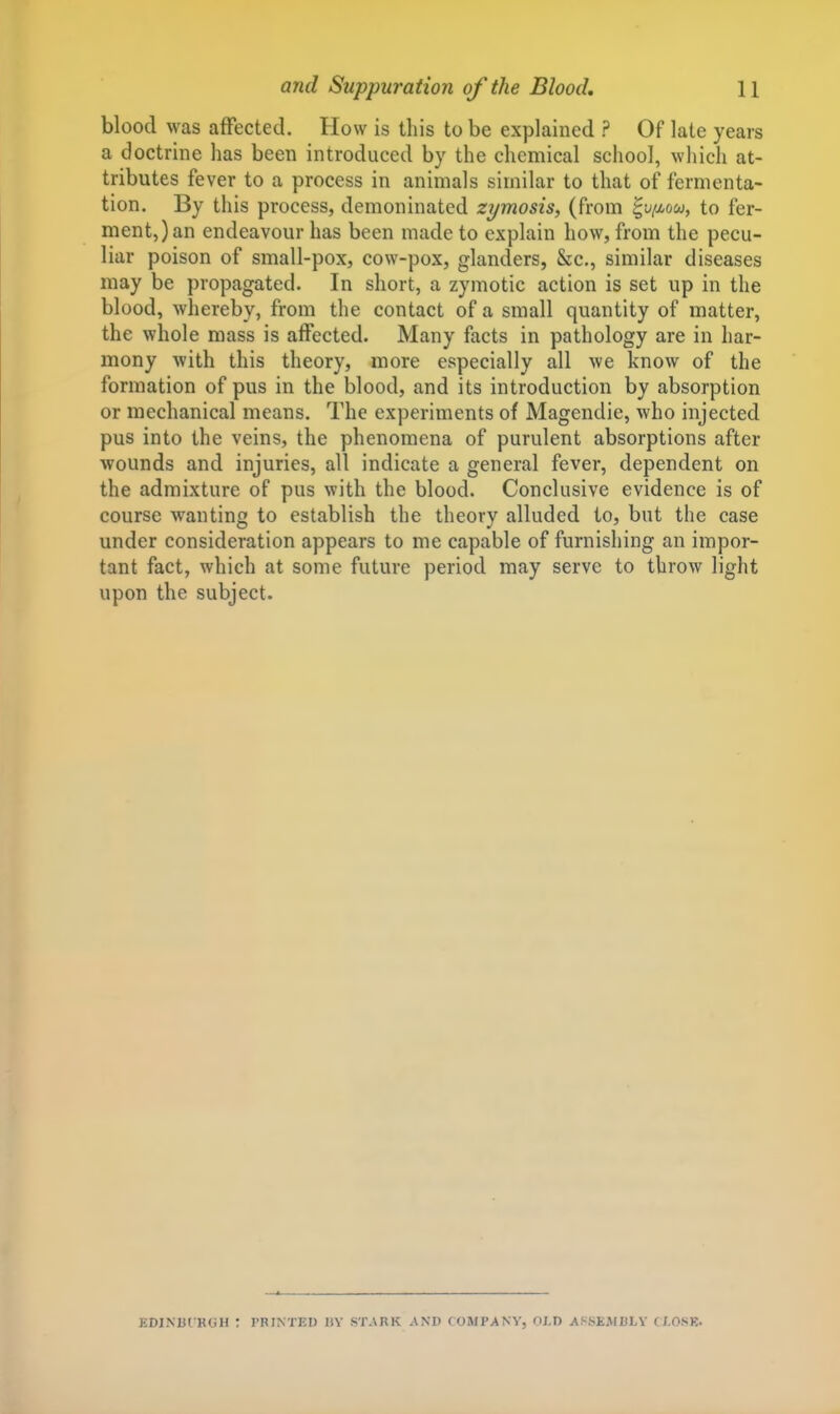 blood was affected. How is this to be explained ? Of late years a doctrine has been introduced by the chemical school, which at- tributes fever to a process in animals similar to that of fermenta- tion. By this process, demoninated zymosis^ (from ^uimou, to fer- ment,) an endeavour has been made to explain how, from the pecu- liar poison of small-pox, cow-pox, glanders, &c., similar diseases may be propagated. In short, a zymotic action is set up in the blood, whereby, from the contact of a small quantity of matter, the whole mass is affected. Many facts in pathology are in har- mony with this theory, more especially all we know of the formation of pus in the blood, and its introduction by absorption or mechanical means. The experiments of Magendie, who injected pus into the veins, the phenomena of purulent absorptions after wounds and injuries, all indicate a general fever, dependent on the admixture of pus with the blood. Conclusive evidence is of course wanting to establish the theory alluded to, but the case under consideration appears to me capable of furnishing an impor- tant fact, which at some future period may serve to throw light upon the subject. EDINUI KGH ? PRINTED HY STARK AND COMPANY, OJ-D Af-lStiMULY (/.OSK.
