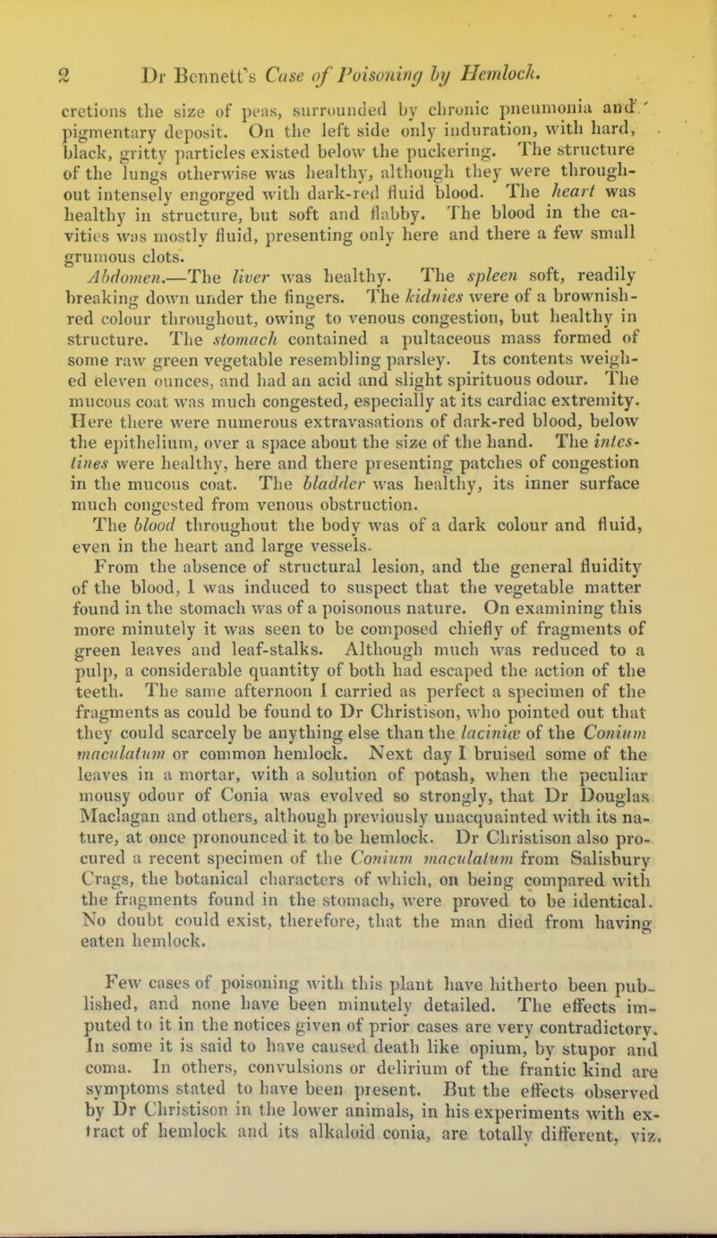 cretions the size of peas, surrouiidefl by chronic pneumonia and ' pigmentary deposit. On the left side only induration, with hard, black, gritty particles existed below the puckering. The structure of the lungs otherwise was healthy, although they were through- out intensely engorged with dark-red fluid blood. The hearl was healthy in structure, but soft and flabby. The blood in the ca- vities was mostly fluid, presenting only here and there a few small grumous clots. Abdomen.—The liver was healthy. The spleen soft, readily breaking down under the fingers. The kidnies were of a brownish- red colour throughout, owing to A'enous congestion, but healthy in structure. The stomach contained a pultaceous mass formed of some raw green vegetable resembling parsley. Its contents weigh- ed eleven ounces, and had an acid and slight spirituous odour. The mucous coat was much congested, especially at its cardiac extremity. Here there were numerous extravasations of dark-red blood, below the epithelium, over a space about the size of the hand. The intes- tines were healthy, here and there presenting patches of congestion in the mucous coat. The bladder was healthy, its inner surface much congested from venous obstruction. The blood throughout the body was of a dark colour and fluid, even in the heart and large vessels. From the absence of structural lesion, and the general fluidity of the blood, 1 was induced to suspect that the vegetable matter found in the stomach was of a poisonous nature. On examining this more minutely it was seen to be composed chiefly of fragments of green leaves and leaf-stalks. Although much was reduced to a pulp, a considerable quantity of both had escaped the action of the teeth. The same afternoon I carried as perfect a specimen of the fragments as could be found to Dr Christison, who pointed out that they could scarcely be anything else than the lacinice of the Conium viacnlatum or common hemlock. Next day I bruised some of the leaves in a mortar, with a solution of potash, when the peculiar mousy odour of Conia was evolved so strongly, that Dr Douglas Maclagan and others, although previously unacquainted with its na- ture, at once pronounced it to be hemlock. Dr Christison also pro- cured a recent specimen of the Conium mactdaltim from Salisbury Crags, the botanical characters of which, on being compared with the fragments found in the stomach, were proved to be identical. No doubt could exist, therefore, that the man died from having eaten hemlock. Few cases of poisoning with this plant have hitherto been pub- lished, and none have been minutely detailed. The effects im- puted to it in the notices given of prior cases are very contradictory. In some it is said to have caused death like opium, by stupor and coma. In others, convulsions or delirium of the frantic kind are symptoms stated to have been present. But the effects observed by Dr Christison in the lower animals, in his experiments with ex- tract of hemlock and its alkaloid conia, are totally different, viz.