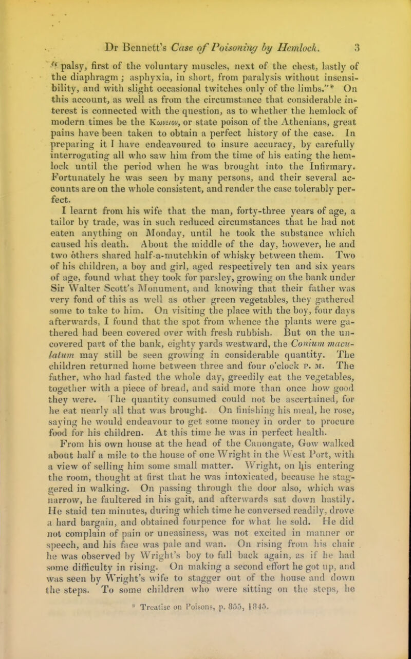 palsy, first of the voluntary muscles, next of the chest, lastly of the diaphragm ; asphyxia, in sliort, from paralysis without insensi- bility, and with slight occasional twitches only of the limhs.* On this account, as well as from the circumstance that considerable in- terest is connected with the question, as to whether the hemlock of modern times be the Kmvuov, or state poison of the Athenians, great pains have been taken to obtain a perfect history of the case. In preparing it I have endeavoured to insure accuracy, by carefully interrogating all who saw him from the time of his eating the hem- lock until the period when he was brought into the Infirmary. Fortunately he was seen by many persons, and their several ac- counts are on the whole consistent, and render the case tolerably per- fect. I learnt from his wife that the man, forty-three years of age, a tailor by trade, was in such reduced circumstances that he had not eaten anything on Monday, until he took the substance which caused his death. About the middle of the day, however, he and two others shared half a-nmtchkin of whisky between them. Two of his children, a boy and girl, aged respectively ten and six years of age, found what they took for parsley, growing on the bank under Sir Walter Scott's Monument, and knowing that their father was very fond of this as well as other green vegetables, they gathered some to take to him. On visiting the place with the boy, four days afterwards, I found that the spot from whence the plants were ga- thered had been covered over with fresh rubbish. But on the un- covered part of the bank, eighty yards westward, the Conium macn- lalum may still be seen growing in considerable quantity. The children returned home between three and four o'clock p. m. The father, who had fasted the whole day, greedilv eat the vegetables, together with a piece of bread, and said more than once liow good they were. 1 he quantity consumed could not be ascertained, for he eat nearly all that was brought. On finishing his meal, he rose, saying he would endeavour to get ?ome money in order to procure food for his children. At this time he was in perfect health. From his own house at the head of the Cauongate, Gow walked about half a mile to the house of one Wright in the West Port, with a view of selling him some small matter. AV'right, on Ijis entering the room, thought at first that he was intoxicated, because he stag- gered in walking. On passing through the door also, which was narrow, he faultered in his gait, and afterwards sat down hastily, lie staid ten minutes, during which time he conversed readily, drove a hard bargain, and obtained fourpence for what he sold. He did not complain of pain or uneasiness, was not excited in manner or speech, and his face was pale and wan. On rising from his chair he was observed by Wright's boy to fall back again, as if he had some difficulty in rising. On making a second effort he got up, and was seen by Wright's wife to stagger out of the house and down the steps. To some children who were sitting on the stops, he * Treatise on Poibons, p. 855, 1845.