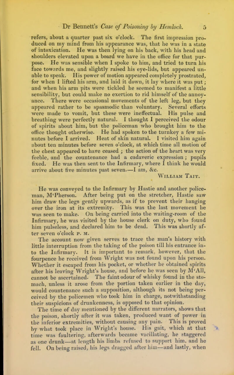 refers, about a quarter past six o'clock. The first impression pro- duced on my mind from his appearance was, that he was in a state of intoxication. He was then lying on his back, with his head and shoulders elevated upon a board we have in the office for that pur- pose. He was sensible when I spoke to him, and tried to turn his face tow^^rds me, and slightly raised his eye-lids, but appeared un- able to speak. His power of motion appeared completely prostrated, for when 1 lifted his arm, and laid it down, it lay where it was put; and when his arm pits were tickled he seemed to manifest a little sensibility, but could make no exertion to rid himself of the annoy- ance. There were occasional movements of the left leg, but they appeared rather to be spasmodic than voluntary. Several efforts were made to vomit, but these were ineffectual. His pulse and breathing were perfectly natural. I thought I perceived the odour of spirits about him, but the policeman who brought him to the office thought otherwise. He had spoken to the turnkey a few mi- nutes before I arrived. Heat of skin natural. I visited him again about ten minutes before seven o'clock, at which time all motion of the chest appeared to have ceased ; the action of the heart was very feeble, and the countenance had a cadaveric expression; pupils fixed. He was then sent to the Infirmary, where I think he would arrive about five minutes past seven.—I am, &c. William Tait. He was conveyed to the Infirmary by Hastie and another police- man, M'Pherson. After being put on the stretcher, Hastie saw him draw the legs gently upwards, as if to prevent their hanging over the iron at its extremity. This was the last movement he was seen to make. On being carried into the waiting-room of the Infirmary, he was visited by the house clerk on duty, wiio found him pulseless, and declared him to be dead. This was shortly af- ter seven o'clock p. m. The account now given serves to trace the man's history with little interruption from the taking of the poison till his entrance in- to the Infirmary. It is important to remark, however, that the fourpence he received from Wright was not found upon his person. Whether it escaped from his pocket, or whether he obtained spirits after his leaving Wright's house, and before he was seen by M'All, cannot be ascertained. The faint odour of whisky found in the sto- mach, unless it arose from the portion taken earlier in the day, would countenance such a supposition, although its not being per- ceived by the policemen who took him in charge, notwithstanding their suspicions of drunkenness, is opposed to that opinion. The time of day mentioned by the different narrators, shows that the poison, shortly after it was taken, produced want of power in the inferior extremities, without causing any pain. This is proved by what took place in Wright's house. His gait, which at that time was faultering, afterwards became vacillating, he staggered as one drunk—at length his limbs refused to support him. and he fell. On being raised, his legs dragged after him—and lastly, when