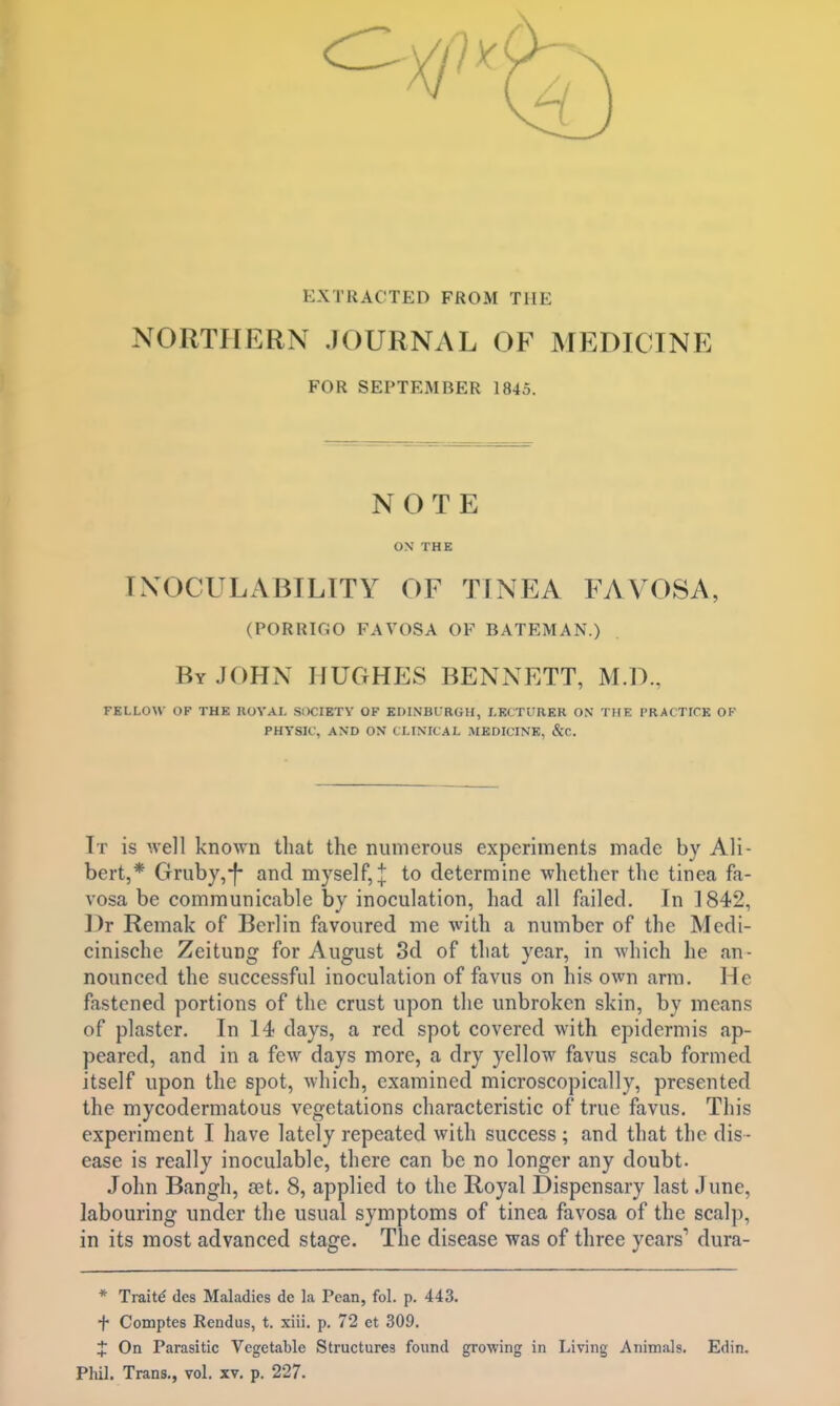 EXTRACTED FROM THE NORTHERN JOURNAL OF MEDICINE FOR SEPTEMBER 1845. NOTE ON THE ENOCULABILITY OF TINEA FAVOSA, (PORRIGO FAVOSA OF BATEMAN.) By JOHN HUGHES BENNETT, M.D., FELLOW OF THE ROYAL SOCIETY OF EDINBURGH, LECTURER ON THE PRACTICE OF PHYSIC, AND ON CLINICAL MEDICINE, &C. It is well known that the numerous experiments made by Ali- bert,* Gruby,-f- and myself,* to determine whether the tinea fa- vosa be communicable by inoculation, had all failed. In 1842, Dr Remak of Berlin favoured me with a number of the Medi- cinische Zeitung for August 3d of that year, in which he an- nounced the successful inoculation of favns on his own arm. 11< fastened portions of the crust upon the unbroken skin, by means of plaster. In 14 days, a red spot covered with epidermis ap- peared, and in a few days more, a dry yellow favus scab formed itself upon the spot, which, examined microscopically, presented the mycodermatous vegetations characteristic of true favus. This experiment I have lately repeated with success ; and that the dis- ease is really inoculable, there can be no longer any doubt. John Bangh, set. 8, applied to the Royal Dispensary last June, labouring under the usual symptoms of tinea favosa of the scalp, in its most advanced stage. The disease was of three years1 dura- * Traits des Maladies dc la Pcan, fol. p. 443. f Comptes Rendus, t. xiii. p. 72 et 309. J On Parasitic Vegetable Structures found growing in Living Animals. Edin. Phil. Trans., vol. xv. p. 227.