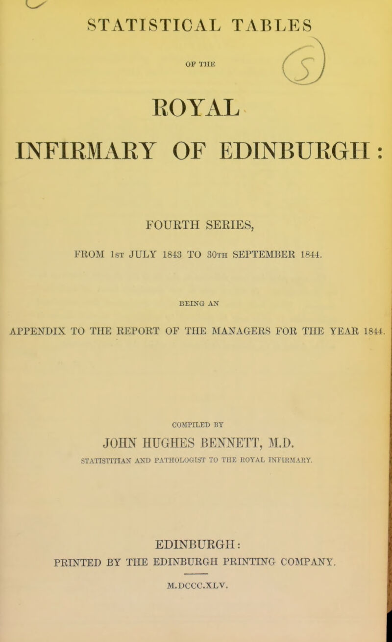 STATISTICAL TABLES OF THE ROYAL INFIRMARY OF EDINBURGH: FOURTH SERIES, FllOM 1st JULY 18i3 TO 80th SEPTEMBER 1844. BEING AN APPENDIX TO THE REPORT OF THE MANAGERS FOR THE YEAR 1844. COMPILED BY JOHN HUGHES BENNETT, M.D. STATISTITIAN AND PATHOLOGIST TO THE ROYAL INFIRMARY. EDINBURGH: PRINTED BY THE EDINBURGH PRINTING COMPANY. M.DCCC.XLV.