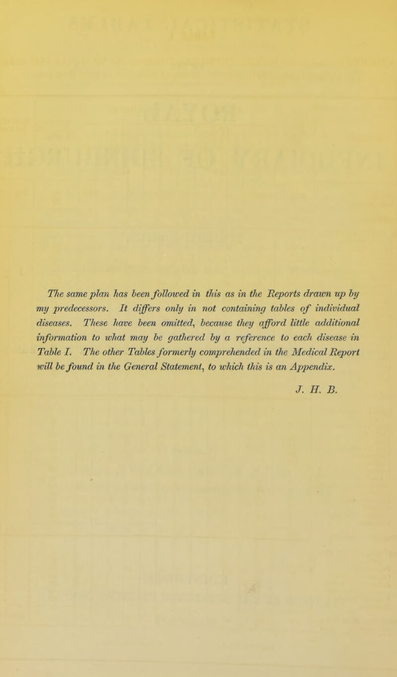 Tlie same plan has been followed in tins as in the Reports drawn up by my predecessors. It differs only in not containing tables of individual diseases. These have been omitted^ became they afford little additional information to what may be gathered by a reference to each disease in Table I, The other Tables formerly comprehended in the Medical Report will be found in the General Statement^ to which this is an Appendix. J. H. B.