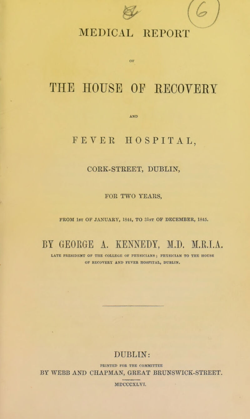 MEDICAL REPORT OP THE HOUSE OP RECOVERY AND FEVER HOSPITAL, CORK-STREET, DUBLIN, FOR TWO YEARS, FROM IST OF JANUARY, 1844, TO SlsT OF DECEMBER, 1845. BY GEORGE A. KENNEDY, M.D. M.R.I.A. LATE PRE8IDKNT OF THE COLLEGE OF PnYSlCIANS ; PHYSICIAN TO THE IIOUSB OF RECOVERY AND FEVER HOSPITAL, DUBLIN. DUBLIN: PRINTED FOR THE COMMITTEE BY WEBB AND CPIAPMAN, GREAT BRUNSWICK-STREET. MDCCCXLVr.