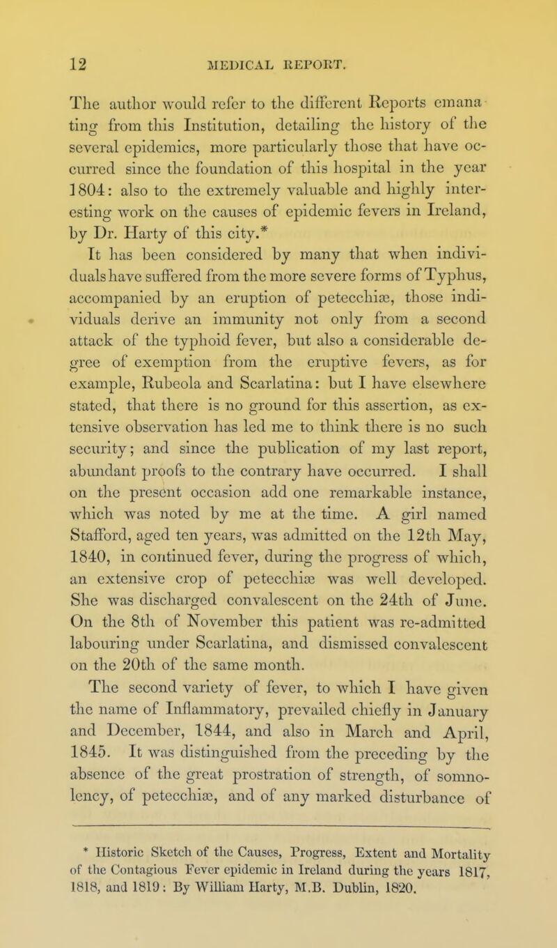 The aiitlior would refer to tlic different Reports cinana ting from tliis Institution, detailing the history of the several epidemics, more particularly those that have oc- curred since the foundation of this hospital in the year ]804: also to the extremely valuable and highly inter- esting work on the causes of epidemic fevers in Ireland, by Dr. Harty of this city.* It has been considered by many that when indivi- duals have suffered from the more severe forms of Typhus, accompanied by an eruption of petecchia^, those indi- viduals derive an immunity not only from a second attack of the typhoid fever, but also a considerable de- gree of exemption from the eruptive fevers, as for example. Rubeola and Scarlatina: but I have elsewhere stated, that there is no ground for this assertion, as ex- tensive observation has led me to think there is no such security; and since the publication of my last report, abundant proofs to the contrary have occurred. I shall on the present occasion add one remarkable instance, which was noted by me at the time. A girl named Stafford, aged ten years, was admitted on the 12th May, 1840, in continued fever, during the progress of which, an extensive crop of pctecchice was well developed. She was discharged convalescent on the 24th of June. On the 8th of November this patient was re-admitted labouring under Scarlatina, and dismissed convalescent on the 20th of the same month. The second variety of fever, to which I have given the name of Inflammatory, prevailed chiefly in January and December, 1844, and also in March and April, 1845. It was distinguished from the preceding by the absence of the great prostration of strength, of somno- lency, of petecchia}, and of any marked disturbance of * Historic Sketcli of the Causes, Trogress, Extent and Mortality of the Contagious Fever epidemic in Ireland during the years 1817, 1818, and 1819: By WiUiam Harty, M.B. Dublin, 1820.