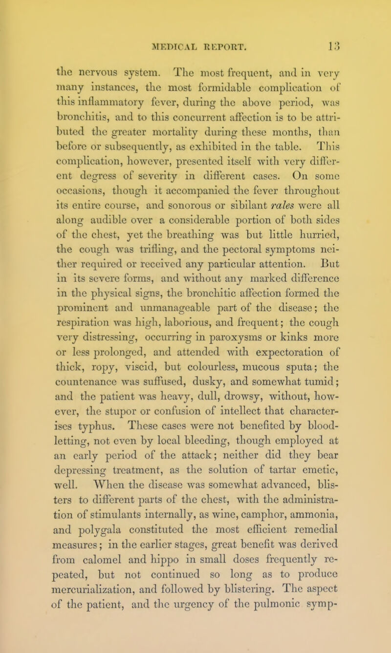 the nervous system. The most frequent, and in very many instances, the most formidable compUcation of this inflammatory fever, during the above period, was bronchitis, and to this concurrent affection is to be attri- buted the greater mortality during these months, tliaii before or subsequently, as exhibited in the table. Tliis complication, however, presented itself with very diflcr- ent degress of severity in different cases. On some occasions, though it accompanied the fever throughout its entire course, and sonorous or sibilant rales were all along audible over a considerable portion of both sides of the chest, yet the breathing was but little hurried, the cough was trifling, and the pectoral symptoms nei- ther required or received any particular attention. But in its severe forms, and without any marked difference in the physical signs, the bronchitic affection formed the prominent and unmanageable part of the disease; the respiration was high, laborious, and frequent; the cough very distressing, occurring in paroxysms or kinks more or less prolonged, and attended with expectoration of thick, ropy, viscid, but colourless, mucous sputa; the countenance was suffused, dusky, and somewhat tumid; and the patient was heavy, dull, drowsy, without, how- ever, the stupor or confusion of intellect that character- ises typhus. These cases were not benefited by blood- letting, not even by local bleeding, though employed at an early period of the attack; neither did they bear depressing treatment, as the solution of tartar emetic, well. When the disease was somewhat advanced, blis- ters to different parts of the chest, with the administra- tion of stimulants internally, as wine, camphor, ammonia, and polygala constituted the most efficient remedial measures; in the earlier stages, great benefit was derived from calomel and hippo in small doses frequently re- peated, but not continued so long as to produce mercurialization, and followed by bHstering. The aspect of the patient, and tlic urgency of the pulmonic symp-