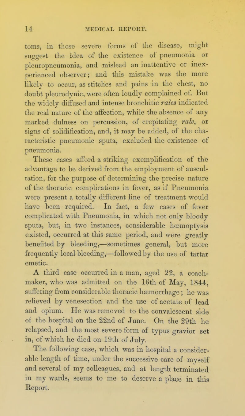 toms, in tliosc severe forms of the disease, miglit suggest the idea of the existence of pneumonia or pleuropneumonia, and mislead an inattentive or inex- perienced observer; and this mistake was the more likely to occur, as stitches and pains in the chest, no doubt pleurodynic, were often loudly complained of. But the widely diffused and intense bronchitic rales indicated the real nature of the affection, while the absence of any marked dulness on percussion, of crepitating rale, or signs of solidification, and, it may be added, of the cha- racteristic pneumonic sputa, excluded the existence of pneumonia. These cases afford a striking exemplification of the advantage to be derived from the employment of auscul- tation, for the purpose of determining the precise nature of the thoracic complications in fever, as if Pneumonia were present a totally different line of treatment would have been required. In fact, a few cases of fever complicated with Pneumonia, in which not only bloody sputa, but, in two instances, considerable hocmoptysis existed, occurred at this same period, and were greatly benefited by bleeding,—sometimes general, but more frequently local bleeding,—followed by the use of tartar emetic. A third case occurred in a man, aged 22, a coach- maker, who was admitted on the 16th of May, 1844, suffering from considerable thoracic haemorrhage; he was relieved by venesection and the use of acetate of lead and opium. He was removed to the convalescent side of the hospital on the 22nd of June. On the 29th he relapsed, and the most severe form of typus gravior set in, of which he died on 19tli of July. The following case, which was in hospital a consider- able length of time, under the successive care of myself and several of my colleagues, and at length terminated in my wards, seems to me to deserve a place in this Report.