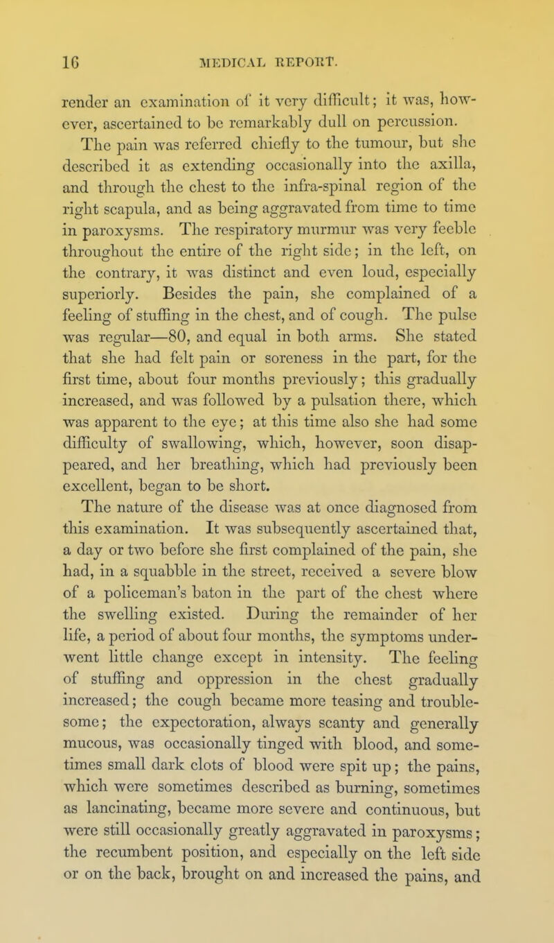 render an examination of it very difficult; it was, how- ever, ascertained to be remarkably dull on percussion. The pain was referred chiefly to the tumour, but she described it as extending occasionally into the axilla, and through the chest to the infra-spinal region of the right scapula, and as being aggravated from time to time in paroxysms. The respiratory murmur was very feeble throughout the entire of the right side; in the left, on the contrary, it was distinct and even loud, especially superiorly. Besides the pain, she complained of a feeling of stuffing in the chest, and of cough. The pulse was regular—80, and equal in both arms. She stated that she had felt pain or soreness in the part, for the first time, about four months previously; this gradually increased, and was followed by a pulsation there, which was apparent to the eye; at this time also she had some difficulty of swallowing, which, however, soon disap- peared, and her breathing, which had previously been excellent, began to be short. The nature of the disease was at once diagnosed from this examination. It was subsequently ascertained that, a day or two before she first complained of the pain, she had, in a squabble in the street, received a severe blow of a policeman's baton in the part of the chest where the swelling existed. During the remainder of her life, a period of about four months, the symptoms under- went little change except in intensity. The feeling of stuffing and oppression in the chest gradually increased; the cough became more teasing and trouble- some; the expectoration, always scanty and generally mucous, was occasionally tinged with blood, and some- times small dark clots of blood were spit up; the pains, which were sometimes described as burning, sometimes as lancinating, became more severe and continuous, but were still occasionally greatly aggravated in paroxysms; the recumbent position, and especially on the left side or on the back, brought on and increased the pains, and