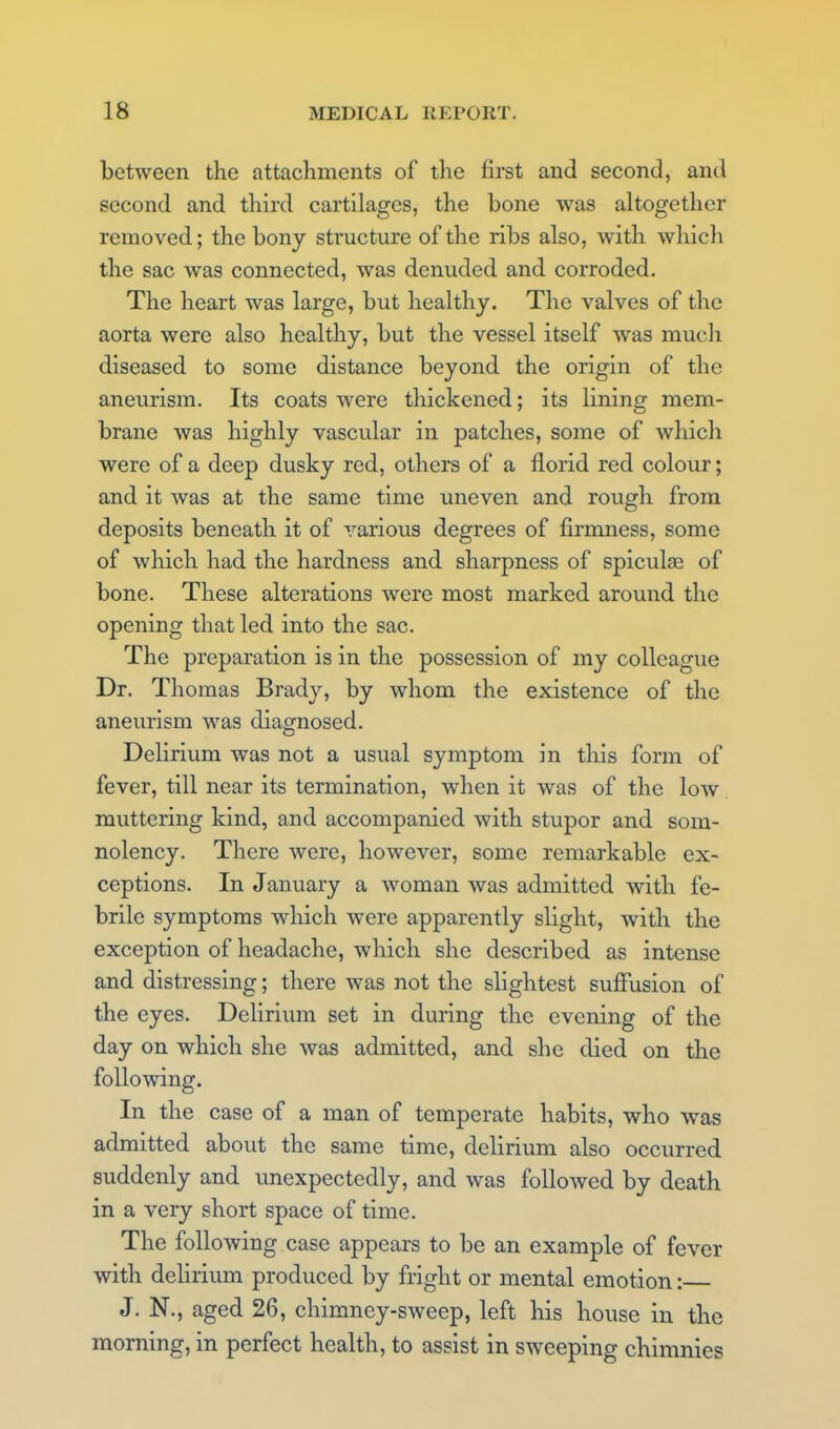 between the attachments of tlie first and second, and second and third cartilages, the bone was altogether removed; the bony structure of the ribs also, with which the sac was connected, was denuded and corroded. The heart was large, but healthy. The valves of the aorta were also healthy, but the vessel itself was much diseased to some distance beyond the origin of the aneurism. Its coats were thickened; its lining mem- brane was highly vascular in patches, some of which were of a deep dusky red, others of a florid red colour; and it was at the same time uneven and rough from deposits beneath it of various degrees of firmness, some of which had the hardness and sharpness of spiculse of bone. These alterations were most marked around the opening that led into the sac. The preparation is in the possession of my colleague Dr. Thomas Brady, by whom the existence of the aneurism was diagnosed. Delirium was not a usual symptom in this form of fever, till near its termination, when it was of the low muttering kind, and accompanied with stupor and som- nolency. There were, however, some remarkable ex- ceptions. In January a woman was admitted with fe- brile symptoms which were apparently slight, with the exception of headache, which she described as intense and distressing; there was not the slightest suffusion of the eyes. Delirium set in during the evening of the day on which she was admitted, and she died on the following. In the case of a man of temperate habits, who was admitted about the same time, delirium also occurred suddenly and unexpectedly, and was followed by death in a very short space of time. The following case appears to be an example of fever with delirium produced by fright or mental emotion: J. N., aged 26, chimney-sweep, left his house in the morning, in perfect health, to assist in sweeping chimnies