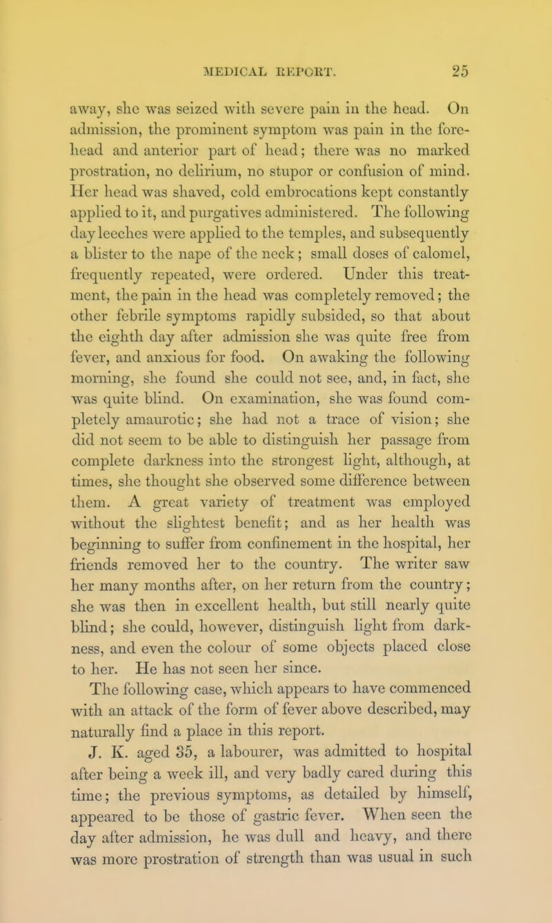 away, she was seized with severe pain iu the head. On admission, the prominent symptom was pain in the fore- head and anterior part of head; there was no marked prostration, no dchrium, no stupor or confusion of mind. Her head was shaved, cold embrocations kept constantly applied to it, and purgatives administered. The following day leeches were applied to the temples, and subsequently a blister to the nape of the neck; small doses of calomel, frequently repeated, were ordered. Under this treat- ment, the pain in the head was completely removed; the other febrile symptoms rapidly subsided, so that about the eighth day after admission she was quite free from fever, and anxious for food. On awaking the following morning, she found she could not see, and, in fact, she was quite blind. On examination, she was found com- pletely amaurotic; she had not a trace of vision; she did not seem to be able to distinguish her passage from complete darkness into the strongest light, although, at times, she thought she observed some difference between them. A great variety of treatment was employed without the slightest benefit; and as her health was beginning to suffer from confinement in the hospital, her friends removed her to the country. The writer saw her many months after, on her return from the country; she was then in excellent health, but still nearly quite blind; she could, however, distinguish hght from dark- ness, and even the colour of some objects placed close to her. He has not seen her since. The following case, which appears to have commenced with an attack of the form of fever above described, may naturally find a place in this report. J. K. aged 35, a labourer, was admitted to hospital after being a week ill, and very badly cared during this time; the previous symptoms, as detailed by himself, appeared to be those of gastric fever. When seen the day after admission, he was dull and heavy, and there was more prostration of strength than was usual in such