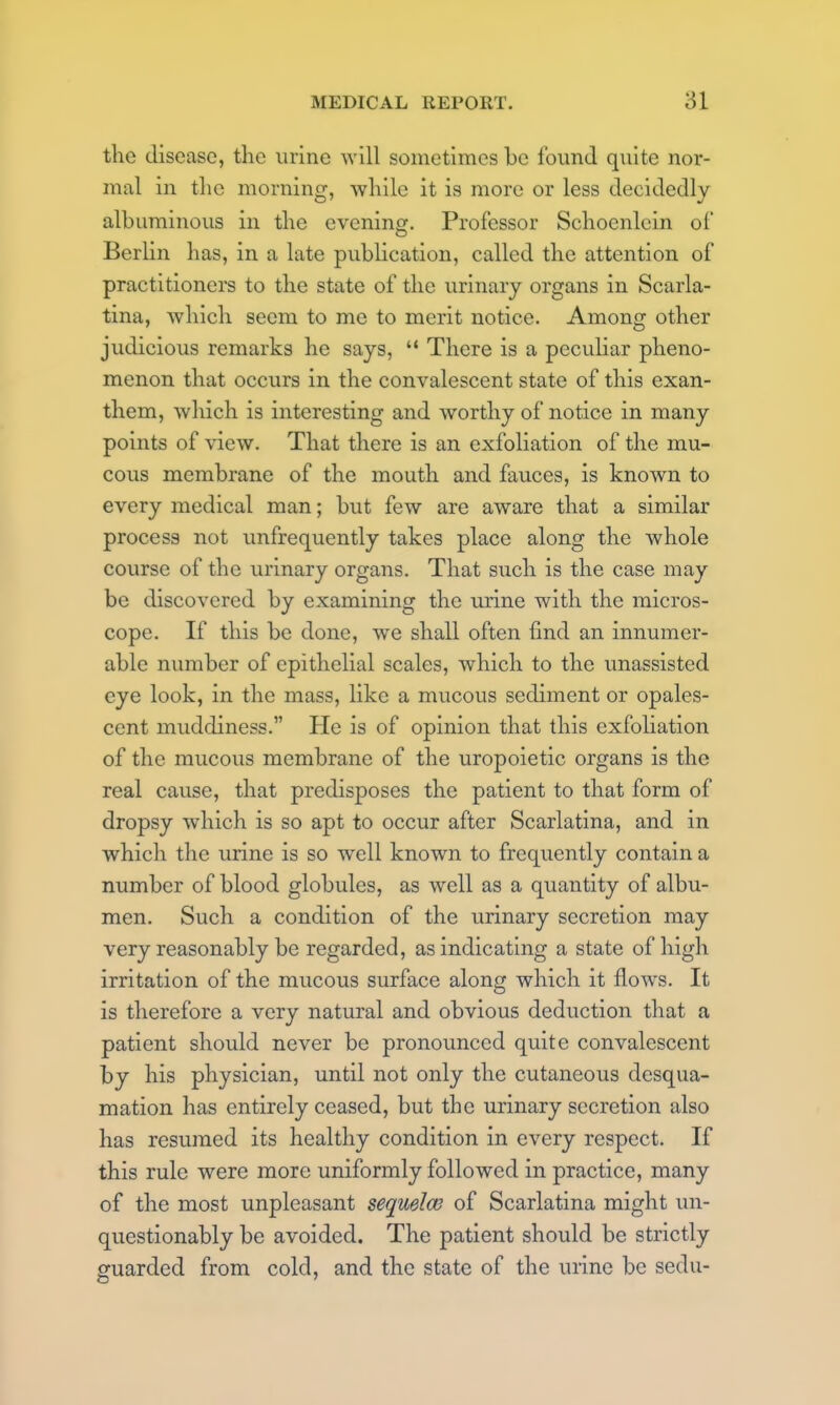 the disease, the urine will sometimes be found quite nor- mal in the morning, while it is more or less decidedly albuminous in the evening. Professor Schoenlein of Berlin has, in a late publication, called the attention of practitioners to the state of the urinary organs in Scarla- tina, which seem to me to merit notice. Among other judicious remarks he says,  There is a peculiar pheno- menon that occurs in the convalescent state of this exan- them, which is interesting and worthy of notice in many points of view. That there is an exfoliation of the mu- cous membrane of the mouth and fauces, is known to every medical man; but few are aware that a similar process not imfrequently takes place along the whole course of the urinary organs. That such is the case may be discovered by examining the urine with the micros- cope. If this be done, we shall often find an innumer- able number of epithelial scales, which to the unassisted eye look, in the mass, like a mucous sediment or opales- cent muddiness. He is of opinion that this exfoliation of the mucous membrane of the uropoietic organs is the real cause, that predisposes the patient to that form of dropsy which is so apt to occur after Scarlatina, and in which the urine is so well known to frequently contain a number of blood globules, as well as a quantity of albu- men. Such a condition of the urinary secretion may very reasonably be regarded, as indicating a state of high irritation of the mucous surface along which it flows. It is therefore a very natural and obvious deduction that a patient should never be pronounced quite convalescent by his physician, until not only the cutaneous desqua- mation has entirely ceased, but the urinary secretion also has resumed its healthy condition in every respect. If this rule were more uniformly followed in practice, many of the most unpleasant sequelae of Scarlatina might un- questionably be avoided. The patient should be strictly guarded from cold, and the state of the urine be sedu-