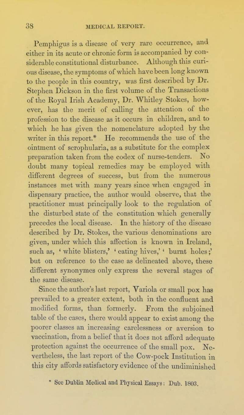 Pemphigus is a disease of very rare occurrence, and either in its acute or chronic form is accompanied by con- siderable constitutional disturbance. Although this curi- ous disease, the symptoms of which have been long known to the people in this country, was first described by Dr. Stephen Dickson in the first volume of the Transactions of the Royal Irish Academy, Dr. Whitley Stokes, how- ever, has the merit of calling the attention of the profession to the disease as it occurs in children, and to which he has given the nomenclature adopted by the writer in this report.* He recommends the use of the ointment of scrophularia, as a substitute for the complex preparation taken from the codex of nurse-tenders. No doubt many topical remedies may be employed with different degrees of success, but from the numerous instances met with many years since when engaged in dispensary practice, the author would observe, that the practitioner must principally look to the regulation of the disturbed state of the constitution which generally precedes the local disease. In the history of the disease described by Dr. Stokes, the various denominations arc given, under which this affection is known in Ireland, such as, ' white blisters,' ' eating hives,' ' burnt holes;' bvit on reference to the case as delineated above, these different synonymcs only express tlie several stages of the same disease. Since the author's last report, Variola or small pox has prevailed to a greater extent, both in the confluent and modified forms, than formerly. From the subjoined table of the cases, there would appear to exist among the poorer classes an increasing carelessness or aversion to vaccination, from a belief that it does not afford adequate protection against the occurrence of the small pox. Ne- vertheless, the last report of the Cow-pock Institution in this city affords satisfactory evidence of the undiminished ' Sec Dublin Medical and Physical Essays; Dub. 1803.