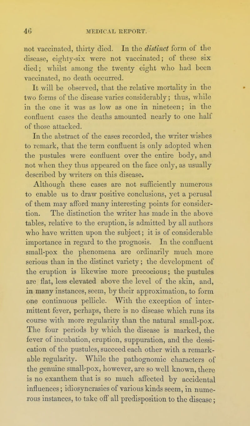 not vaccinated, thirty died. In tlio distinct form of tlie disease, eiglity-six were not vaccinated; of these six died; whilst among the twenty eight who had been vaccinated, no death occurred. It will be observed, that the relative mortality in the two forms of the disease varies considerably; thus, while in the one it was as low as one in nineteen; in the confluent cases the deaths amounted nearly to one half of those attacked. In the abstract of the cases recorded, the writer wishes to remark, that the term confluent is only adopted when the pustules were confluent over the entire body, and not when they thus appeared on the face only, as usually described by writers on this disease. Although these cases are not sufficiently numerous to enable us to draw positive conclusions, yet a perusal of them may afford many interesting points for considcr- tion. The distinction the writer has made in the above tables, relative to the eruption, is admitted by all authors who have written upon the subject; it is of considerable importance in regard to the prognosis. In the confluent small-pox the phenomena are ordinarily much more serious than in the distinct variety; the development of the eruption is likewise more precocious; the pustules are flat, less elevated above the level of the skin, and, in many instances, seem, by their approximation, to form one continuous pellicle. With the exception of inter- mittent fever, perhaps, there is no disease which runs its course with more regularity than the natural small-pox. The four periods by which the disease is marked, the fever of incubation, eruption, suppuration, and the dessi- cation of the pustules, succeed each other with a remark- able regularity. While the pathognomic characters of the genuine small-pox, however, are so well known, there is no exanthem that is so much affected by accidental influences; idiosyncrasies of various kinds seem, in nume- rous instances, to take off all predisposition to the disease;