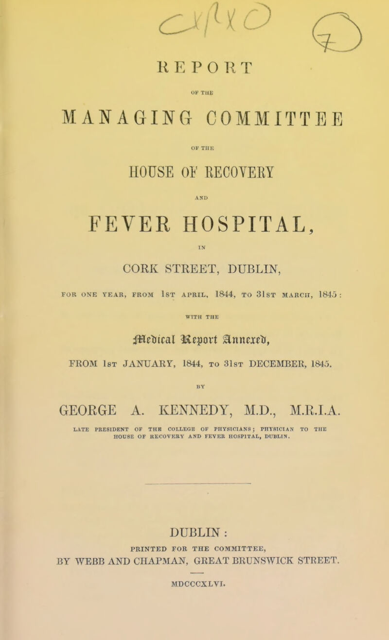 R E P O K T OK THE MANAGING COMMITTEE OK THE HOUSE OF PiECOVERY AND FEVER HOSPITAL, IN CORK STREET, DUBLIN, FOR ONE YEAR, FROM IST APRIL, 1844, TO 31ST MARCH, 1845: WITH THE iHctiical l^eport ^nntxttf, FROM l8T JANUARY, 1844, to 31st DECEMBER, 1845. BY GEORGE A. KENNEDY, M.D., M.R.I.A. LATE PRESIDENT OF TUB COLLEGE OF PHYSICIANS; PHYSICIAN TO THE HOUSE OF RECOVEEY AND FEVER HOSPITAL, DUBLIN. DUBLIN : PRINTED FOR THE COMMITTEE, BY WEBB AND CIIAP3IAN, GREAT BRUNSWICK STREET. MDCCCXLVI.