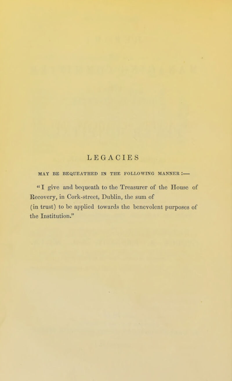 LEGACIES MAY BE BEQUEATHED IN THE FOLLOWING MANNER :  I give and bequeath to the Treasurer of the House of Recovery, in Cork-street, Dublin, the sum of (in trust) to be applied towards the benevolent purposes of the Institution.