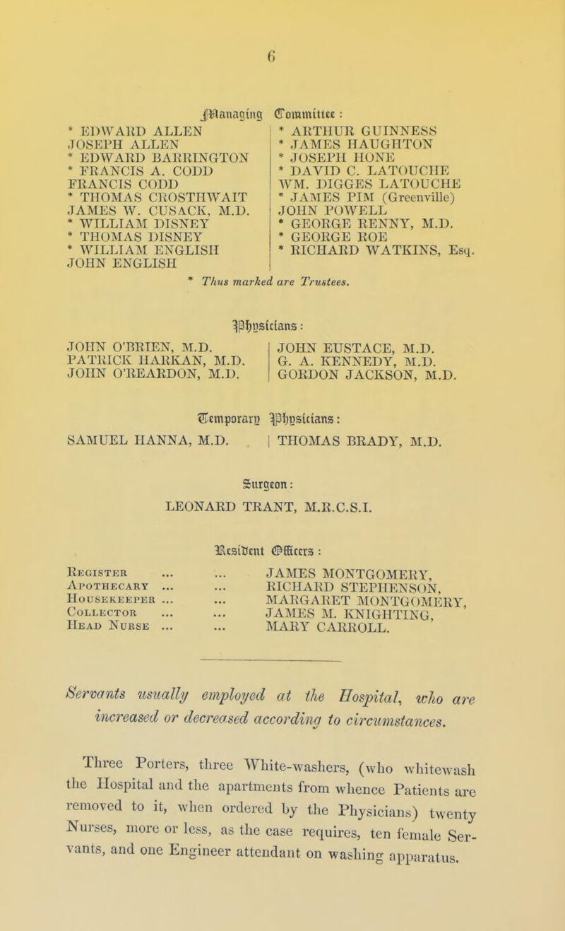 J¥lanaging * EDWAKD ALLEN JOSEPH ALLEN * EDWARD BAKRINGTON * FRANCIS A. CODD FRANCIS CODD * THOMAS CROSTHWAIT JAMES W. CUSACK, M.D. * WILLIAM DISNEY * THOMAS DISNEY * WILLIAM ENGLISH JOHN ENGLISH (ITommitue: ! * ARTHUR GUINNESS * JAMES HAUGHTON * JOSEPH HONE * DAVID C. LATOUCHE WM. DIGGES LATOUCHE * JAMES PIM (Greenville) JOHN POWELL * GEORGE RENNY, M.D. * GEORGE ROE * RICHARD WATKINS, Esq. ' Thus marked are Trustees. JOHN O'BRIEN, M.D. PATRICK HARKAN, M.D. JOHN O'REARDON, M.D. JOHN EUSTACE, M.D. G. A. KENNEDY, M.D. GORDON JACKSON, M.D. SAMUEL HANNA, M.D. | THOMAS BRADY, M.D. Surgeon: LEONARD TRANT, M.R.C.S.I. leicsiKcnt ([Officers : Register ... ... JAMES MONTGOMERY, Apothecary ... ... RICHARD STEPHENSON, Housekeeper ... ... MARGARET MONTGOMERY Collector ... ... JAMES Isl. KNIGHTING, Head Nurse ... ... MARY CARROLL. Servants usually employed at the Hospital, who are increased or decreased according to circumstances. Three Porters, three White-washers, (who whitewash the Hospital and the apartments from whence Patients are removed to it, when ordered by the Physicians) twenty Nurses, more or less, as the case requires, ten female Ser- vants, and one Engineer attendant on washing apparatus.