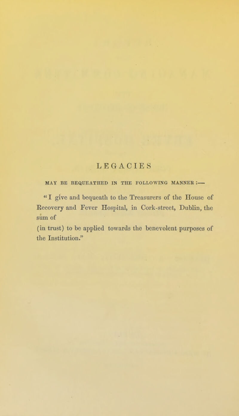 LEGACIES MAY BE BEQUEATHED IN THE FOLLOWING MANNER :  I give and bequeath to the Treasurers of the House of Recovery and Fever Hospital, in Cork-street, Dublin, the siim of (in trust) to be applied towards the benevolent purposes of the Institution.