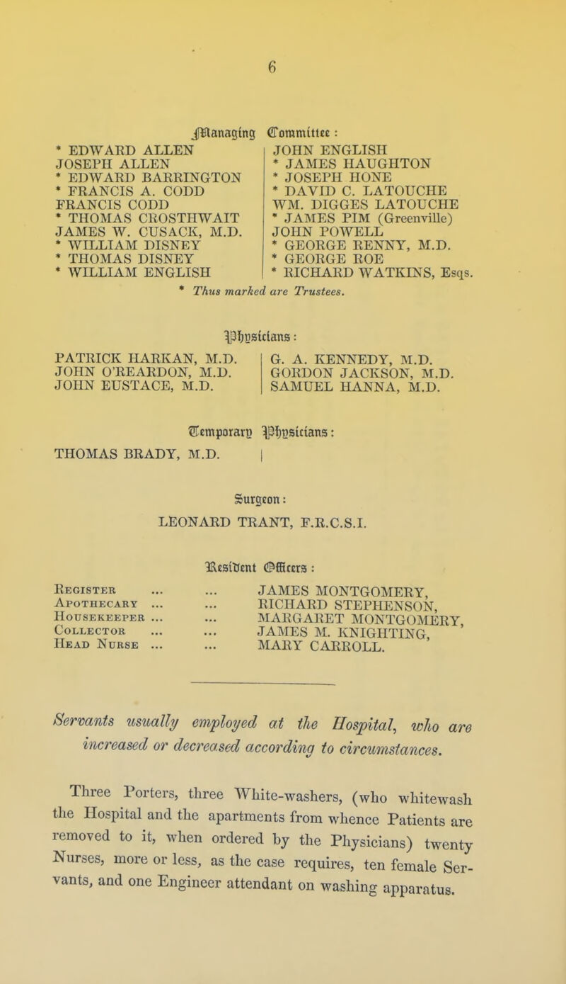 iWanagins * EDWARD ALLEN JOSEPH ALLEN * EDWARD BARRINGTON * FRANCIS A. CODD FRANCIS CODD * THOMAS CROSTHWAIT JAMES W. CUSACK, M.D. * WILLIAM DISNEY * THOMAS DISNEY * WILLIAM ENGLISH CToramittee: JOHN ENGLISH * JAMES HAUGHTON * JOSEPH HONE * DAVID C. LATOUCHE WM. DIGGES LATOUCHE * JAMES PIM (Greenville) JOHN POWELL * GEORGE RENNY, M.D. * GEORGE ROE * RICHARD WATKINS, Esqs. * Thus marked are Trustees. PATRICK HARK AN, M.D. JOHN O'REARDON, M.D. JOHN EUSTACE, M.D. G. A. KENNEDY, M.D. GORDON JACKSON, M.D. SAMUEL HANNA, M.D. THOMAS BRADY, M.D. | Surgeon: LEONARD TRANT, F.R.C.S.I. IRcsitftnt (Officers: Register ... ... JAMES MONTGOMERY, Apothecary ... ... RICHARD STEPHENSON, Housekeeper ... ... MARGARET MONTGOMERY Collector ... ... JAMES M. KNIGHTING Head Nurse ... ... MARY CARROLL. Servants usualhj employed at the Hospital, who are increased or decreased according to circumstances. Three Porters, three White-washers, (who whitewash the Hospital and the apartments from whence Patients are removed to it, when ordered by the Physicians) twenty Nurses, more or less, as the case requires, ten female Ser- vants, and one Engineer attendant on washing apparatus.